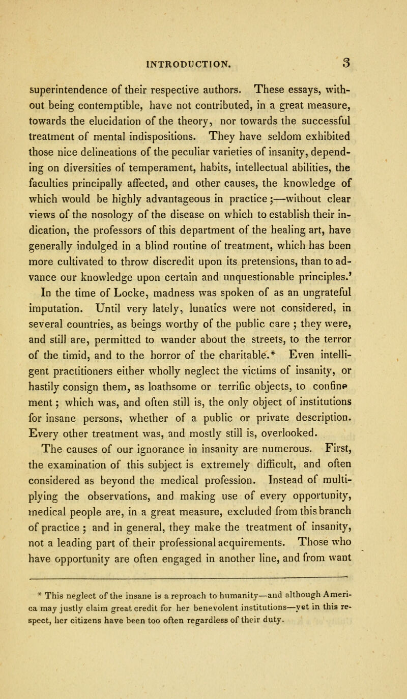 superintendence of their respective authors. These essays, with- out being contemptible, have not contributed, in a great measure, towards the elucidation of the theory, nor towards the successful treatment of mental indispositions. They have seldom exhibited those nice delineations of the peculiar varieties of insanity, depend- ing on diversities of temperament, habits, intellectual abilities, the faculties principally affected, and other causes, the knowledge of which would be highly advantageous in practice ;—without clear views of the nosology of the disease on which to establish their in- dication, the professors of this department of the healing art, have generally indulged in a blind routine of treatment, which has been more cultivated to throw discredit upon its pretensions, than to ad- vance our knowledge upon certain and unquestionable principles.' In the time of Locke, madness was spoken of as an ungrateful imputation. Until very lately, lunatics were not considered, in several countries, as beings worthy of the public care ; they were, and still are, permitted to wander about the streets, to the terror of the timid, and to the horror of the charitable.* Even intelli- gent practitioners either wholly neglect the victims of insanity, or hastily consign them, as loathsome or terrific objects, to confine* ment; which was, and often still is, the only object of institutions for insane persons, whether of a public or private description. Every other treatment was, and mostly still is, overlooked. The causes of our ignorance in insanity are numerous. First, the examination of this subject is extremely difficult, and often considered as beyond the medical profession. Instead of multi- plying the observations, and making use of every opportunity, medical people are, in a great measure, excluded from this branch of practice ; and in general, they make the treatment of insanity, not a leading part of their professional acquirements. Those who have opportunity are often engaged in another line, and from want * This neglect of the insane is a reproach to hximanity—and although Ameri- ca may justly claim great credit for her benevolent institutions—yet in this re- spect, her citizens have been too often regardless of their duty.