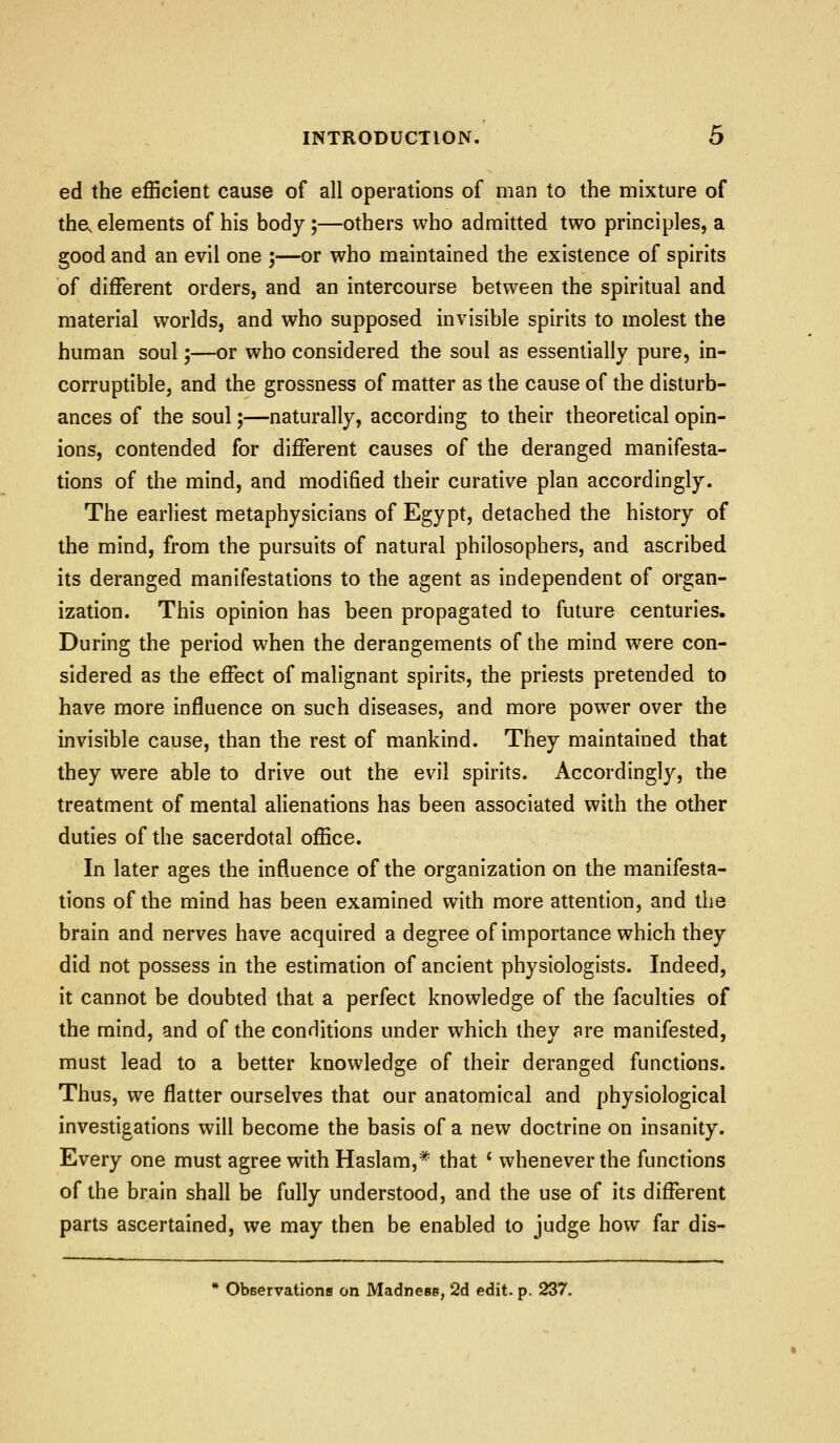 ed the efficient cause of all operations of man to the mixture of the, elements of his body;—others who admitted two principles, a good and an evil one ;—or who maintained the existence of spirits of different orders, and an intercourse between the spiritual and material worlds, and who supposed invisible spirits to molest the human soul;—or who considered the soul as essentially pure, in- corruptible, and the grossness of matter as the cause of the disturb- ances of the soul;—naturally, according to their theoretical opin- ions, contended for different causes of the deranged manifesta- tions of the mind, and modified their curative plan accordingly. The earliest metaphysicians of Egypt, detached the history of the mind, from the pursuits of natural philosophers, and ascribed its deranged manifestations to the agent as independent of organ- ization. This opinion has been propagated to future centuries. During the period when the derangements of the mind were con- sidered as the effect of malignant spirits, the priests pretended to have more influence on such diseases, and more power over the invisible cause, than the rest of mankind. They maintained that they were able to drive out the evil spirits. Accordingly, the treatment of mental alienations has been associated with the other duties of the sacerdotal office. In later ages the influence of the organization on the manifesta- tions of the mind has been examined with more attention, and the brain and nerves have acquired a degree of importance which they did not possess in the estimation of ancient physiologists. Indeed, it cannot be doubted that a perfect knowledge of the faculties of the mind, and of the conditions under which they are manifested, must lead to a better knowledge of their deranged functions. Thus, we flatter ourselves that our anatomical and physiological investigations will become the basis of a new doctrine on insanity. Every one must agree with Haslam,* that ' whenever the functions of the brain shall be fully understood, and the use of its different parts ascertained, we may then be enabled to judge how far dis- * Observations on Madness, 2d edit. p. 237.