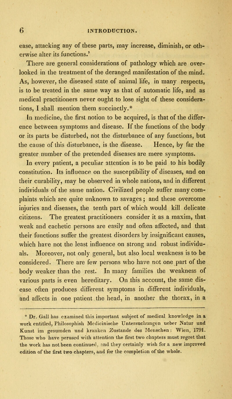 ease, attacking any of these parts, may increase, diminish, or oth- erwise alter its functions.' There are general considerations of pathology which are over- looked in the treatment of the deranged manifestation of the mind. As, however, the diseased state of animal life, in many respects, is to be treated in the same way as that of automatic life, and as medical practitioners never ought to lose sight of these considera- tions, I shall mention them succinctly.* In medicine, the first notion to be acquired, is that of the differ- ence between symptoms and disease. If the functions of the body or its parts be disturbed, not the disturbance of any functions, but the cause of this disturbance, is the disease. Hence, by far the greater number of the pretended diseases are mere symptoms. In every patient, a peculiar attention is to be paid to his bodily constitution. Its influence on the susceptibility of diseases, and on their curability, may be observed in whole nations, and in different individuals of die same nation. Civilized people suffer many com- plaints which are quite unknown to savages; and these overcome injuries and diseases, the tenth part of which would kill delicate citizens. The greatest practitioners consider it as a maxim, that weak and cachetic persons are easily and often affected, and that their functions suffer the greatest disorders by insignificant causes, which have not the least influence on strong and robust individu- als. Moreover, not only general, but also local weakness is to be considered. There are few persons who have not one part of the body weaker than the rest. In many families the weakness of various parts is even hereditary. On this account, the same dis- ease often produces different symptoms in different individuals, and affects in one patient the head, in another the thorax, in a * Dr. Gall has examined this important subject of medical knowledge in a work entitled, Philosophish Medicinische Untersuchungen ueber Natur und Kunst im gesumden und kranken Zustande des Menschen: Wien, 1791. Those who have perused with attention the first two chapters must regret that the work has not been continued, and they certainly wish for a new improved edition of the first two chapters, and for the completion of the whole.