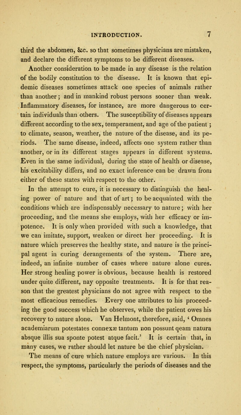 third the abdomen, he, so that sometimes physicians are mistaken, and declare the different symptoms to be different diseases. Another consideration to be made in any disease is the relation of the bodily constitution to the disease. It is known that epi- demic diseases sometimes attack one species of animals rather than another; and in mankind robust persons sooner than weak. Inflammatory diseases, for instance, are more dangerous to cer- tain individuals than others. The susceptibility of diseases appears different according to the sex, temperament, and age of the patient ; to climate, season, weather, the nature of the disease, and its pe- riods. The same disease, indeed, affects one system rather than another, or in its different stages appears in different systems. Even in the same individual, during the state of health or disease, his excitability differs, and no exact inference can be drawn from either of these states with respect to the other. In the attempt to cure, it is necessary to distinguish the heal- ing power of nature and that of art; to be acquainted with the conditions which are indispensably necessary to nature; with her proceeding, and the means she employs, with her efficacy or im- potence. It is only when provided with such a knowledge, that we can imitate, support, weaken or direct her proceeding. It is nature which preserves the healthy state, and nature is the princi- pal agent in curing derangements of the system. There are, indeed, an infinite number of cases where nature alone cures. Her strong healing power is obvious, because health is restored under quite different, nay opposite treatments. It is for that rea- son that the greatest physicians do not agree with respect to the most efficacious remedies. Every one attributes to his proceed- ing the good success which he observes, while the patient owes his recovery to nature alone. Van Helmont, therefore, said, ' Omnes academiarum potestates connexse tantum non possunt qeam natura absque illis sua sponte potest atque facit.' It is certain that, in many cases, we rather should let nature be the chief physician. The means of cure which nature employs are various. In this respect, the symptoms, particularly the periods of diseases and the
