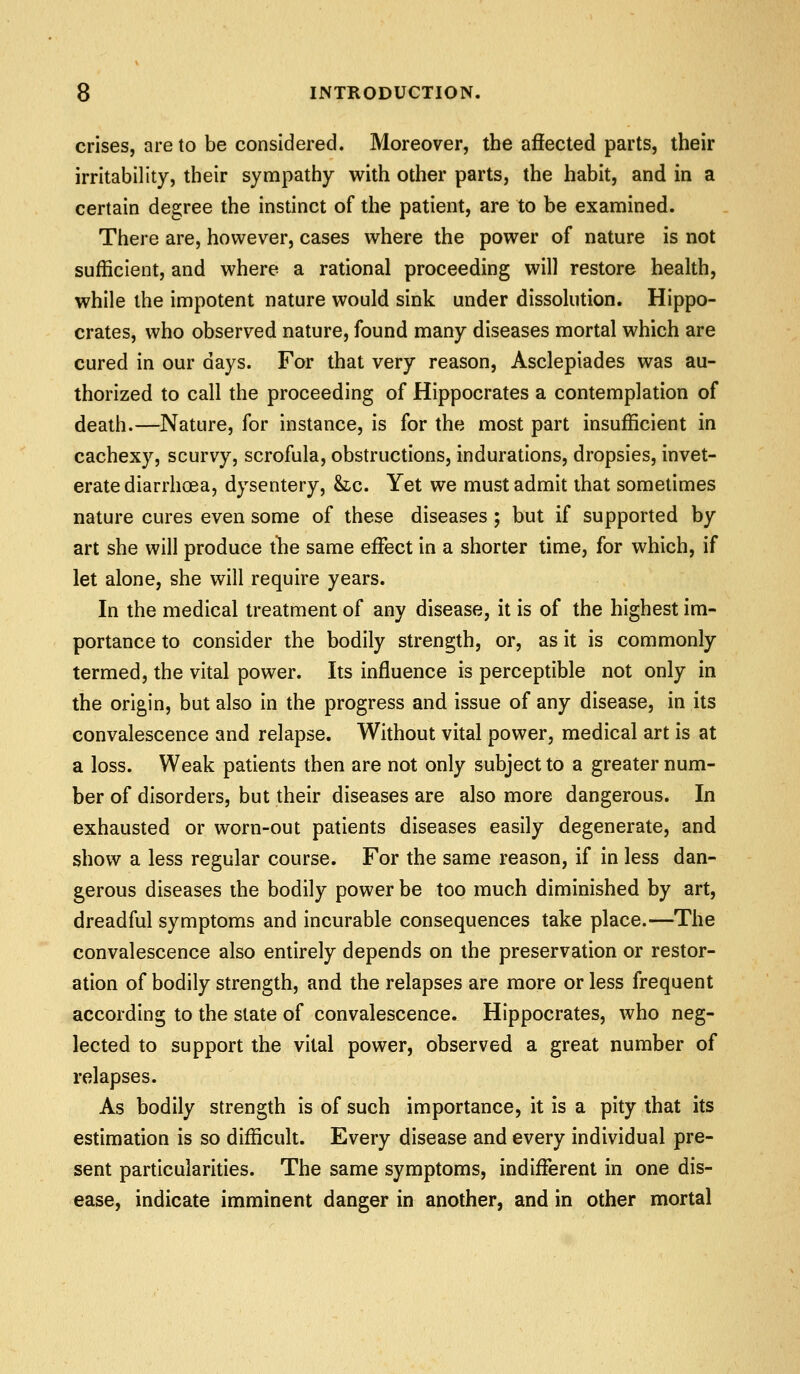 crises, are to be considered. Moreover, the affected parts, their irritability, their sympathy with other parts, the habit, and in a certain degree the instinct of the patient, are to be examined. There are, however, cases where the power of nature is not sufficient, and where a rational proceeding will restore health, while the impotent nature would sink under dissolution. Hippo- crates, who observed nature, found many diseases mortal which are cured in our days. For that very reason, Asclepiades was au- thorized to call the proceeding of Hippocrates a contemplation of death.—Nature, for instance, is for the most part insufficient in cachexy, scurvy, scrofula, obstructions, indurations, dropsies, invet- erate diarrhoea, dysentery, &ic. Yet we must admit that sometimes nature cures even some of these diseases; but if supported by art she will produce the same effect in a shorter time, for which, if let alone, she will require years. In the medical treatment of any disease, it is of the highest im- portance to consider the bodily strength, or, as it is commonly termed, the vital power. Its influence is perceptible not only in the origin, but also in the progress and issue of any disease, in its convalescence and relapse. Without vital power, medical art is at a loss. Weak patients then are not only subject to a greater num- ber of disorders, but their diseases are also more dangerous. In exhausted or worn-out patients diseases easily degenerate, and show a less regular course. For the same reason, if in less dan- gerous diseases the bodily power be too much diminished by art, dreadful symptoms and incurable consequences take place.—The convalescence also entirely depends on the preservation or restor- ation of bodily strength, and the relapses are more or less frequent according to the state of convalescence. Hippocrates, who neg- lected to support the vital power, observed a great number of relapses. As bodily strength is of such importance, it is a pity that its estimation is so difficult. Every disease and every individual pre- sent particularities. The same symptoms, indifferent in one dis- ease, indicate imminent danger in another, and in other mortal