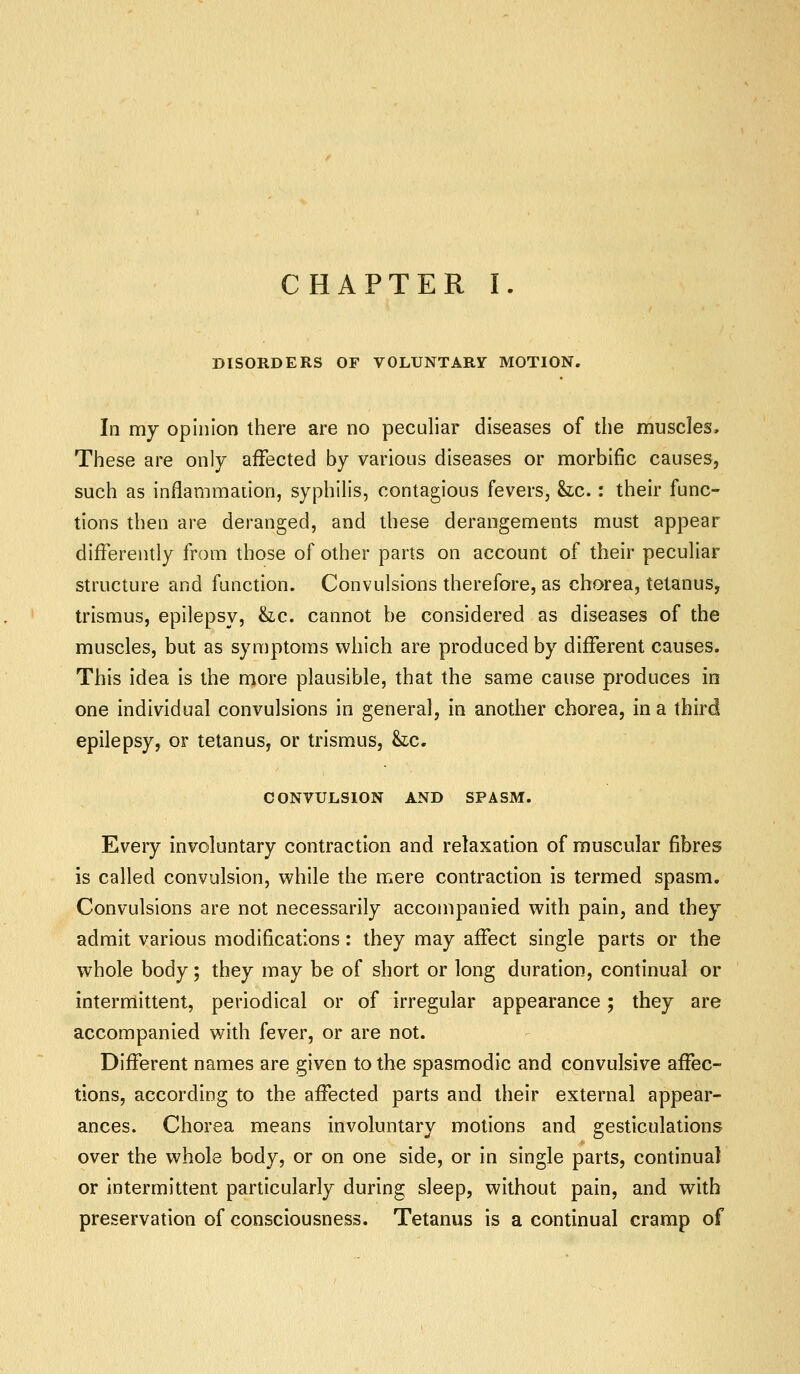 CHAPTER I. DISORDERS OF VOLUNTARY MOTION. In my opinion there are no peculiar diseases of the muscles. These are only affected by various diseases or morbific causes, such as inflammation, syphilis, contagious fevers, he.: their func- tions then are deranged, and these derangements must appear differently from those of other parts on account of their peculiar structure and function. Convulsions therefore, as chorea, tetanus, trismus, epilepsy, &ic. cannot be considered as diseases of the muscles, but as symptoms which are produced by different causes. This idea is the more plausible, that the same cause produces in one individual convulsions in general, in another chorea, in a third epilepsy, or tetanus, or trismus, &ic. CONVULSION AND SPASM. Every involuntary contraction and relaxation of muscular fibres is called convulsion, while the mere contraction is termed spasm. Convulsions are not necessarily accompanied with pain, and they admit various modifications: they may affect single parts or the whole body; they may be of short or long duration, continual or intermittent, periodical or of irregular appearance; they are accompanied with fever, or are not. Different names are given to the spasmodic and convulsive affec- tions, according to the affected parts and their external appear- ances. Chorea means involuntary motions and gesticulations over the whole body, or on one side, or in single parts, continual or intermittent particularly during sleep, without pain, and with preservation of consciousness. Tetanus is a continual cramp of