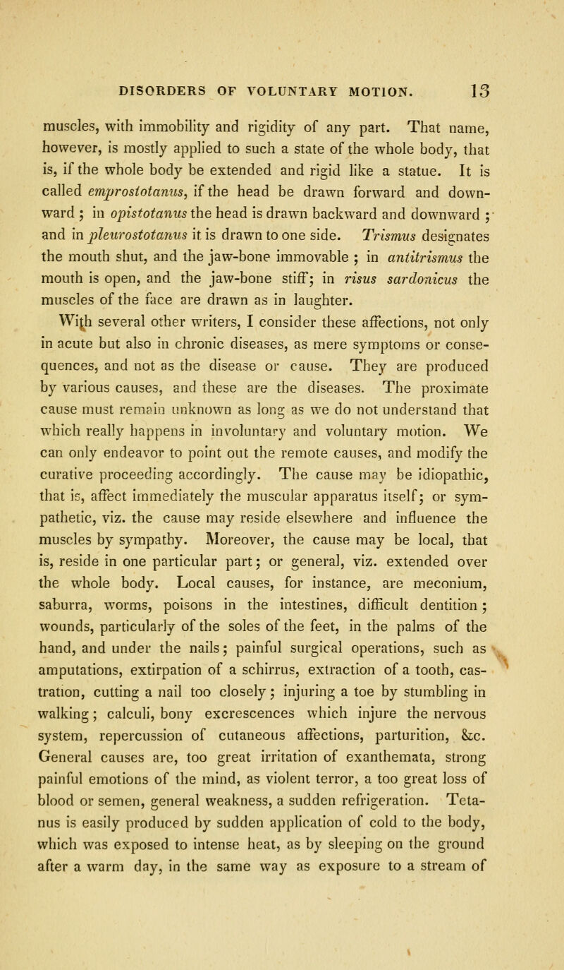 muscles, with immobility and rigidity of any part. That name, however, is mostly applied to such a state of the whole body, that is, if the whole body be extended and rigid like a statue. It is called emjfjrostotanus, if the head be drawn forward and down- ward ; in opistotanus the head is drawn backward and downward ; and in pleurostotaniis it is drawn to one side. Trismus designates the mouth shut, and the jaw-bone immovable ; in antitrismus the mouth is open, and the jaw-bone stiff; in risus sardonicus the muscles of the face are drawn as in laughter. Wi^h several other writers, I consider these affections, not only in acute but also in chronic diseases, as mere symptoms or conse- quences, and not as the disease or cause. They are produced by various causes, and these are the diseases. The proximate cause must remain unknown as long as we do not understand that which really happens in involuntary and voluntary motion. We can only endeavor to point out the remote causes, and modify the curative proceeding accordingly. The cause may be idiopathic, that is, affect immediately the muscular apparatus itself; or sym- pathetic, viz. the cause may reside elsewhere and influence the muscles by sympathy. Moreover, the cause may be local, that is, reside in one particular part; or general, viz. extended over the whole body. Local causes, for instance, are meconium, saburra, worms, poisons in the intestines, difficult dentition; wounds, particularly of the soles of the feet, in the palms of the hand, and under the nails; painful surgical operations, such as amputations, extirpation of a schirrus, extraction of a tooth, cas- tration, cutting a nail too closely; injuring a toe by stumbling in walking; calculi, bony excrescences which injure the nervous system, repercussion of cutaneous affections, parturition, &:c. General causes are, too great irritation of exanthemata, strong painful emotions of the mind, as violent terror, a too great loss of blood or semen, general weakness, a sudden refrigeration. Teta- nus is easily produced by sudden application of cold to the body, which was exposed to intense heat, as by sleeping on the ground after a warm day, in the same way as exposure to a stream of