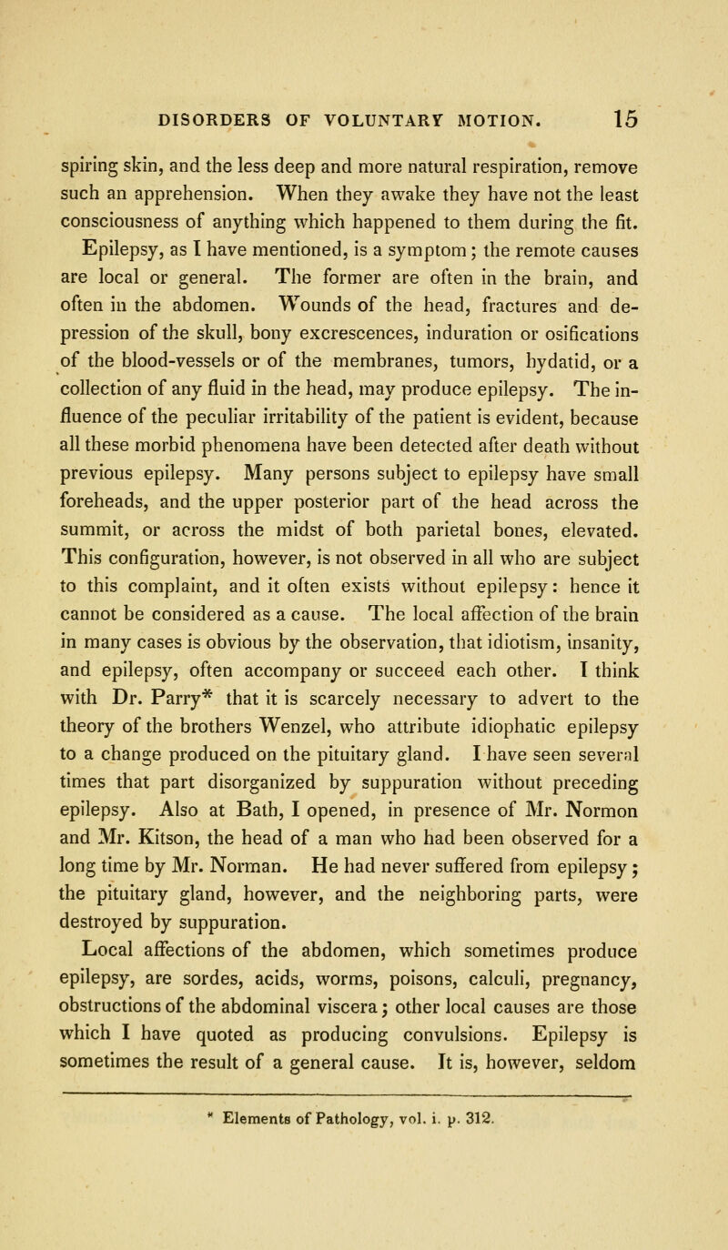 spiring skin, and the less deep and more natural respiration, remove such an apprehension. When they awake they have not the least consciousness of anything which happened to them during the fit. Epilepsy, as I have mentioned, is a symptom; the remote causes are local or general. The former are often in the brain, and often in the abdomen. Wounds of the head, fractures and de- pression of the skull, bony excrescences, induration or osifications of the blood-vessels or of the membranes, tumors, hydatid, or a collection of any fluid in the head, may produce epilepsy. The in- fluence of the peculiar irritability of the patient is evident, because all these morbid phenomena have been detected after death without previous epilepsy. Many persons subject to epilepsy have small foreheads, and the upper posterior part of the head across the summit, or across the midst of both parietal bones, elevated. This configuration, however, is not observed in all who are subject to this complaint, and it often exists without epilepsy: hence it cannot be considered as a cause. The local affection of ihe brain in many cases is obvious by the observation, that idiotism, insanity, and epilepsy, often accompany or succeed each other. I think with Dr. Parry* that it is scarcely necessary to advert to the theory of the brothers Wenzel, who attribute idiophatic epilepsy to a change produced on the pituitary gland. Ihave seen several times that part disorganized by suppuration without preceding epilepsy. Also at Bath, I opened, in presence of Mr. Normon and Mr. Kitson, the head of a man who had been observed for a long time by Mr. Norman. He had never suffered from epilepsy; the pituitary gland, however, and the neighboring parts, were destroyed by suppuration. Local affections of the abdomen, which sometimes produce epilepsy, are sordes, acids, worms, poisons, calculi, pregnancy, obstructions of the abdominal viscera; other local causes are those which I have quoted as producing convulsions. Epilepsy is sometimes the result of a general cause. It is, however, seldom Elements of Pathology, vol. i. p. 312.