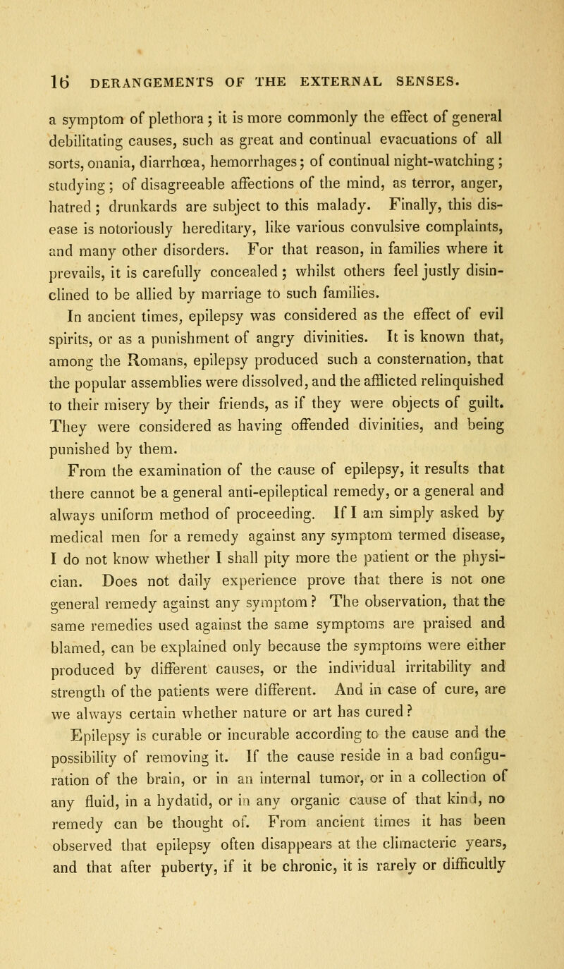 a symptom of plethora ; it is more commonly the effect of general debilitating causes, such as great and continual evacuations of all sorts, onania, diarrhoea, hemorrhages; of continual night-watching ; studying ; of disagreeable affections of the mind, as terror, anger, hatred ; drunkards are subject to this malady. Finally, this dis- ease is notoriously hereditary, like various convulsive complaints, and many other disorders. For that reason, in families where it prevails, it is carefully concealed ; whilst others feel justly disin- clined to be allied by marriage to such families. In ancient times, epilepsy was considered as the effect of evil spirits, or as a punishment of angry divinities. It is known that, among the Romans, epilepsy produced such a consternation, that the popular assemblies were dissolved, and the afHicted relinquished to their misery by their friends, as if they were objects of guilt. They were considered as having offended divinities, and being punished by them. From the examination of the cause of epilepsy, it results that there cannot be a general anti-epileptical remedy, or a general and always uniform method of proceeding. If I am simply asked by medical men for a remedy against any symptom termed disease, I do not know whether I shall pity more the patient or the physi- cian. Does not daily experience prove that there is not one general remedy against any symptom ? The observation, that the same remedies used against the same symptoms are praised and blamed, can be explained only because the symptoms were either produced by different causes, or the individual irritability and strength of the patients were different. And in case of cure, are we always certain whether nature or art has cured ? Epilepsy is curable or incurable according to the cause and the possibility of removing it. If the cause reside in a bad configu- ration of the brain, or in an internal tumor, or in a collection of any fluid, in a hydatid, or m any organic cause of that kind, no remedy can be thought of. From ancient times it has been observed that epilepsy often disappears at the climacteric years, and that after puberty, if it be chronic, it is rarely or difficultly