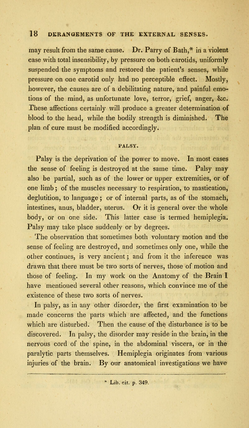 may result from the same cause. Dr. Parry of Bath,* in a violent case with total insensibility, by pressure on both carotids, uniformly suspended the symptoms and restored the patient's senses, while pressure on one carotid only had no perceptible effect. Mostly, however, the causes are of a debilitating nature, and painful emo- tions of the mind, as unfortunate love, terror, grief, anger, &xj. These affections certainly will produce a greater determination of blood to the head, while the bodily strength is diminished. The plan of cure must be modified accordingly. PALSY. Palsy is the deprivation of the power to move. In most cases the sense of feeling is destroyed at the same time. Palsy may also be partial, such as of the lower or upper extremities, or of one limb; of the muscles necessary to respiration, to mastication, deglutition, to language; or of internal parts, as of the stomach, intestines, anus, bladder, uterus. Or it is general over the whole body, or on one side. This latter case is termed hemiplegia. Palsy may take place suddenly or by degrees. The observation that sometimes both voluntary motion and the sense of feeling are destroyed, and sometimes only one, while the other continues, is very ancient; and from it the inference was drawn that there must be two sorts of nerves, those of motion and those of feeling. In my work on the Anatomy of the Brain I have mentioned several other reasons, which convince me of the existence of these two sorts of nerves. In palsy, as in any other disorder, the first examination to be made concerns the parts which are affected, and the functions which are disturbed. Then the cause of the disturbance is to be discovered. In palsy, the disorder may reside in the brain, in the nervous cord of the spine, in the abdominal viscera, or in the paralytic parts themselves. Hemiplegia originates from various injuries of the brain. By our anatomical investigations we have * Lib. cit. p. 349.