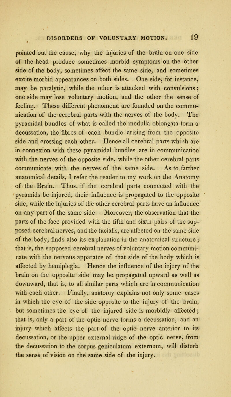 pointed out the cause, why the injuries of the brain on one side of the head produce sometimes morbid symptoms on the other side of the body, sometimes affect the same side, and sometimes excite morbid appearances on both sides. One side, for instance, may be paralytic, while the other is attacked with convulsions ; one side may lose voluntary motion, and the other the sense of feeling. These different phenomena are founded on the commu- nication of the cerebral parts with the nerves of the body. The pyramidal bundles of what is called the medulla oblongata form a decussation, the fibres of each bundle arising from the opposite side and crossing each other. Hence all cerebral parts which are in connexion with these pyramidal bundles are in communication with the nerves of the opposite side, while the other cerebral parts communicate with the nerves of the same side. As to farther anatomical details, I refer the reader to my work on the Anatomy of the Brain. Thus, if the cerebral parts connected with the pyramids be injured, their influence is propagated to the opposite side, while the injuries of the other cerebral parts have an influence on any part of the same side Moreover, the observation that the parts of the face provided with the fifth and sixth pairs of the sup- posed cerebral nerves, and the facialis, are affected on the same side of the body, finds also its explanation in the anatomical structure; that is, the supposed cerebral nerves of voluntary motion communi- cate with the nervous apparatus of that side of the body which is affected by hemiplegia. Hence the influence of the injury of the brain on the opposite side may be propagated upward as well as downward, that is, to all similar parts which are in communication with each other. Finally, anatomy explains not onlj^ some cases in which the eye of the side opposite to the injury of the brain, but sometimes the eye of the injured side is morbidly affected; that is, only a part of the optic nerve forms a decussation, and an injury which affects the part of the optic nerve anterior to its decussation, or the upper external ridge of the optic nerve, from the decussauon to the corpus geniculatum externum, will disturb the sense of vision on the same side of the injury.