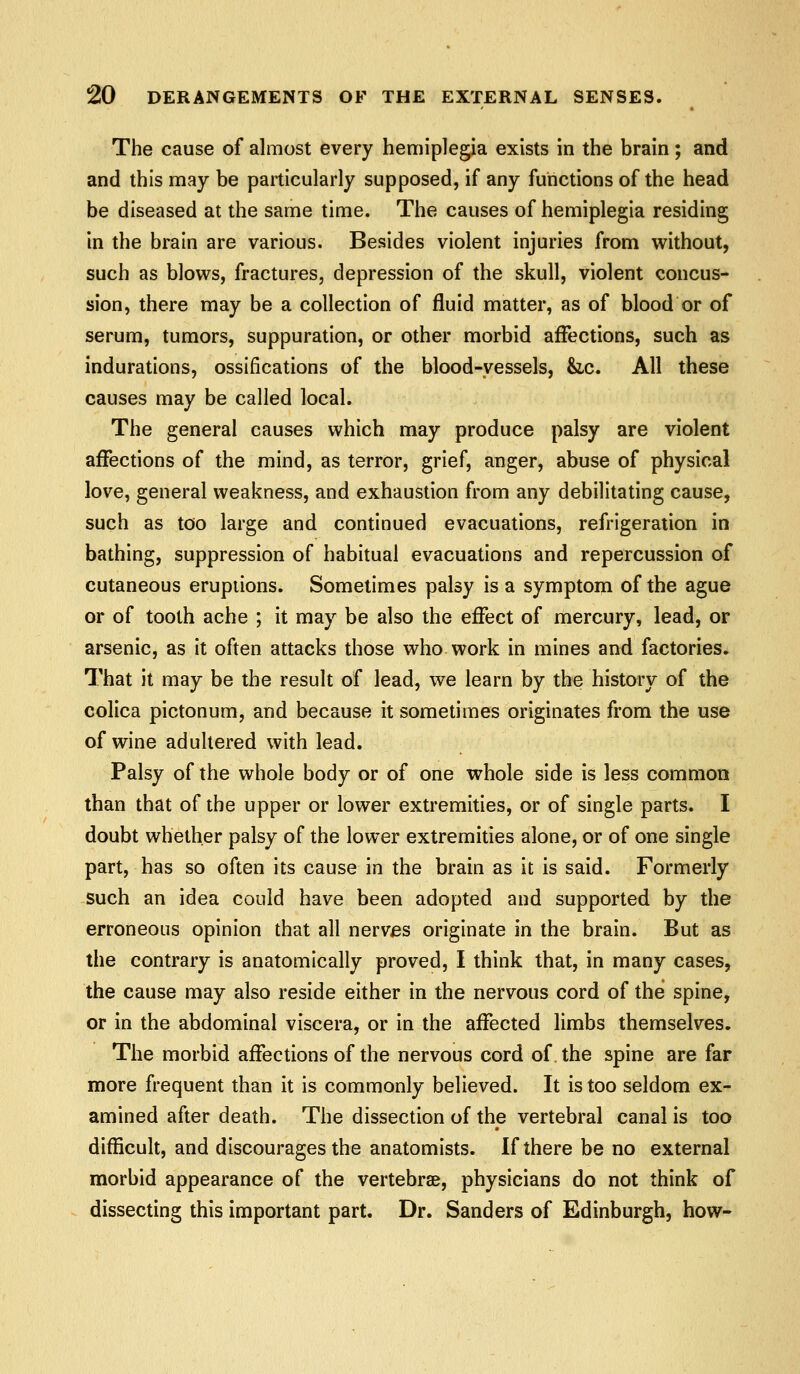 The cause of almost every hemiplegia exists in the brain; and and this mjiy be particularly supposed, if any functions of the head be diseased at the same time. The causes of hemiplegia residing in the brain are various. Besides violent injuries from without, such as blows, fractures, depression of the skull, violent concus- sion, there may be a collection of fluid matter, as of blood or of serum, tumors, suppuration, or other morbid affections, such as indurations, ossifications of the blood-vessels, &,c. All these causes may be called local. The general causes which may produce palsy are violent affections of the mind, as terror, grief, anger, abuse of physical love, general weakness, and exhaustion from any debilitating cause, such as too large and continued evacuations, refrigeration in bathing, suppression of habitual evacuations and repercussion of cutaneous eruptions. Sometimes palsy is a symptom of the ague or of tooth ache ; it may be also the effect of mercury, lead, or arsenic, as it often attacks those who work in mines and factories. That it may be the result of lead, we learn by the history of the colica pictonum, and because it sometimes originates from the use of wine adullered with lead. Palsy of the whole body or of one whole side is less common than that of the upper or lower extremities, or of single parts. I doubt whether palsy of the lower extremities alone, or of one single part, has so often its cause in the brain as it is said. Formerly such an idea could have been adopted and supported by the erroneous opinion that all nerves originate in the brain. But as the contrary is anatomically proved, I think that, in many cases, the cause may also reside either in the nervous cord of the spine, or in the abdominal viscera, or in the affected limbs themselves. The morbid affections of the nervous cord of the spine are far more frequent than it is commonly believed. It is too seldom ex- amined after death. The dissection of the vertebral canal is too difficult, and discourages the anatomists. If there be no external morbid appearance of the vertebrae, physicians do not think of dissecting this important part. Dr. Sanders of Edinburgh, how-