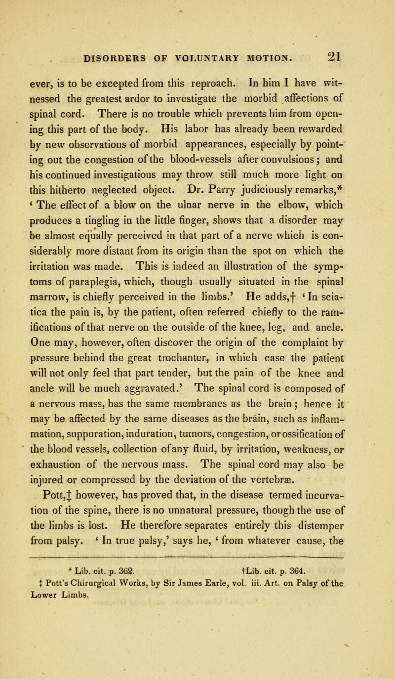 ever, is to be excepted from this reproach. In him I have wit- nessed the greatest ardor to investigate the morbid affections of spinal cord. There is no trouble which prevents him from open- ing this part of the body. His labor has already been rewarded by new observations of morbid appearances, especially by point- ing out the congestion of the blood-vessels after convulsions; an-d his continued investigations may throw still much more light on this hitherto neglected object. Dr. Parry judiciously remarks,* * The effect of a blow on the ulnar nerve in the elbow, which produces a tingling in the little finger, shows that a disorder may be almost equally perceived in that part of a nerve which is con- siderably more distant from its origin than the spot on which the irritation was made. This is indeed an illustration of the symp- toms of paraplegia, which, though usually situated in the spinal marrow, is chiefly perceived in the limbs.' He adds,f ' In scia- tica the pain is, by the patient, often referred chiefly to the ram- ifications of that nerve on the outside of the knee, leg, and ancle. One may, however, often discover the origin of the complaint by pressure behind the great trochanter, in which case the patient will not only feel that part tender, but the pain of the knee and ancle will be much aggravated.' The spinal cord is composed of a nervous mass, has the same membranes as the brain ; hence it may be affected by the same diseases as the brain, such as inflam- mation, suppuration, induration, tumors, congestion, or ossification of the blood vessels, collection of any fluid, by irritation, weakness, or exhaustion of the nervous mass. The spinal cord may also be injured or compressed by the deviation of the vertebrae. PottjJ however, has proved that, in the disease termed incurva- tion of the spine, there is no unnatural pressure, though the use of the limbs is lost. He therefore separates entirely this distemper from palsy. * In true palsy,' says he, ' from whatever cause, the * Lib. cit. p. 3G2. tLib. cit. p. 364. t Pott's Chirurgical Works, by Sir James Earle, vol. ill. Art. on Palsy of the Lower Limbs.