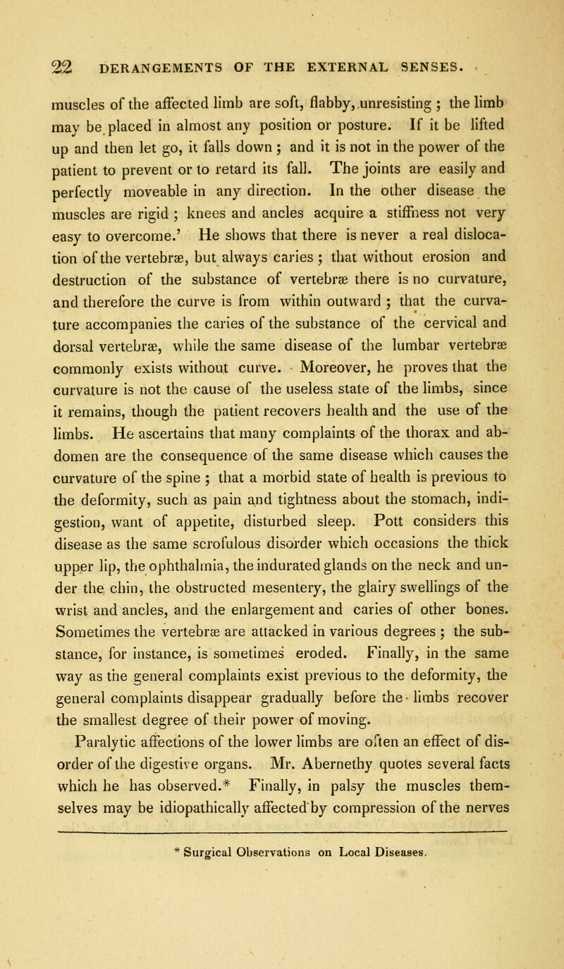 muscles of the affected limb are soft, flabby, unresisting ; the limb may be placed in almost any position or posture. If it be lifted up and then let go, it falls down ; and it is not in the power of the patient to prevent or to retard its fall. The joints are easily and perfectly moveable in any direction. In the other disease the muscles are rigid ; knees and ancles acquire a stiffness not very easy to overcome.' He shows that there is never a real disloca- tion of the vertebras, but always caries ; that without erosion and destruction of the substance of vertebrae there is no curvature, and therefore the curve is from within outward ; that the curva- ture accompanies the caries of the substance of the cervical and dorsal vertebrae, while the same disease of the lumbar vertebrae commonly exists without curve. Moreover, he proves that the curvature is not the cause of the useless state of the limbs, since it remains, though the patient recovers health and the use of the limbs. He ascertains that many complaints of the thorax and ab- domen are the consequence of the same disease which causes the curvature of the spine ; that a morbid state of health is previous to the deformity, such as pain and tightness about the stomach, indi- gestion, want of appetite, disturbed sleep. Pott considers this disease as the same scrofulous disorder which occasions the thick upper lip, the ophthalmia, the indurated glands on the neck and un- der the, chin, the obstructed mesentery, the glairy swellings of the wrist and ancles, and the enlargement and caries of other bones. Sometimes the vertebrae are attacked in various degrees ; the sub- stance, for instance, is sometimes eroded. Finally, in the same way as the general complaints exist previous to the deformity, the general complaints disappear gradually before the • limbs recover the smallest degree of their power of moving. Paralytic affections of the lower limbs are often an effect of dis- order of the digestive organs. Mr. Abernethy quotes several facts which he has observed.* Finally, in palsy the muscles them- selves may be idiopathically affected by compression of the nerves * Surgical Observations on Local Diseases,
