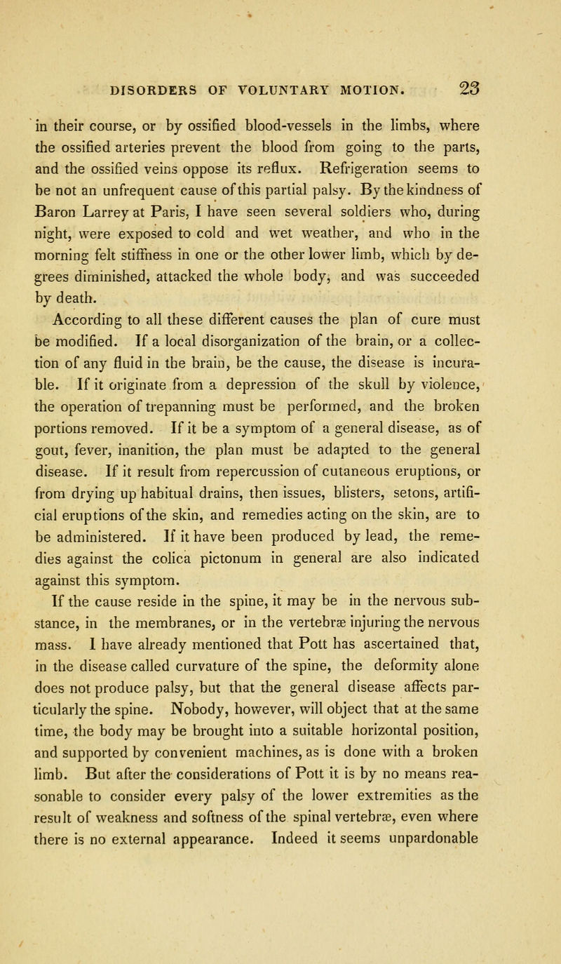 in their course, or by ossified blood-vessels in the limbs, where the ossified arteries prevent the blood from going to the parts, and the ossified veins oppose its reflux. Refi-Igeration seems to be not an unfi-equent cause of this partial palsy. By the kindness of Baron Larrey at Paris, I have seen several soldiers who, during night, were exposed to cold and wet weather, and who in the morning felt stiffness in one or the other lower limb, which by de- grees diminished, attacked the whole body, and was succeeded by death. According to all these different causes the plan of cure must be modified. If a local disorganization of the brain, or a collec- tion of any fluid in the brain, be the cause, the disease is incura- ble. If it originate from a depression of the skull by violence, the operation of trepanning must be performed, and the broken portions removed. If it be a symptom of a general disease, as of gout, fever, inanition, the plan must be adapted to the general disease. If it result from repercussion of cutaneous eruptions, or from drying up habitual drains, then issues, blisters, setons, artifi- cial eruptions of the skin, and remedies acting on the skin, are to be administered. If it have been produced by lead, the reme- dies against the colica pictonum in general are also indicated against this symptom. If the cause reside in the spine, it may be in the nervous sub- stance, in the membranes, or in the vertebrae injuring the nervous mass. I have already mentioned that Pott has ascertained that, in the disease called curvature of the spine, the deformity alone does not produce palsy, but that the general disease affects par- ticularly the spine. Nobody, however, will object that at the same time, the body may be brought into a suitable horizontal position, and supported by convenient machines, as is done with a broken limb. But after the considerations of Pott it is by no means rea- sonable to consider every palsy of the lower extremities as the result of weakness and softness of the spinal vertebrae, even where there is no external appearance. Indeed it seems unpardonable