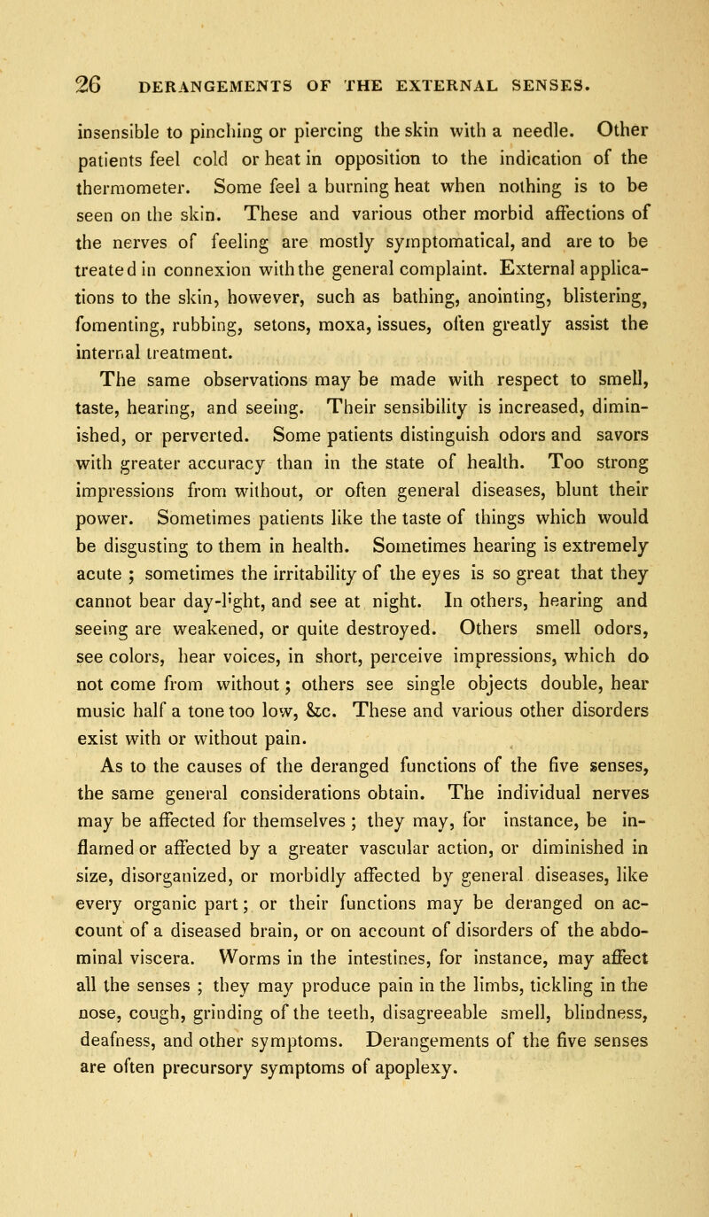 insensible to pinching or piercing the skin with a needle. Other patients feel cold or heat in opposition to the indication of the thermometer. Some feel a burning heat when nothing is to be seen on the skin. These and various other morbid affections of the nerves of feeling are mostly symptomatical, and are to be treated in connexion with the general complaint. External applica- tions to the skin, however, such as bathing, anointing, blistering, fomenting, rubbing, setons, moxa, issues, often greatly assist the internal treatment. The same observations may be made with respect to smell, taste, hearing, and seeing. Their sensibility is increased, dimin- ished, or perverted. Some patients distinguish odors and savors with greater accuracy than in the state of health. Too strong impressions from without, or often general diseases, blunt their power. Sometimes patients like the taste of things which would be disgusting to them in health. Sometimes hearing is extremely acute ; sometimes the irritability of the eyes is so great that they cannot bear day-h'ght, and see at night. In others, hearing and seeing are weakened, or quite destroyed. Others smell odors, see colors, hear voices, in short, perceive impressions, which do not come from without; others see single objects double, hear music half a tone too low, he. These and various other disorders exist with or without pain. As to the causes of the deranged functions of the five senses, the same general considerations obtain. The individual nerves may be affected for themselves ; they may, for instance, be in- flamed or affected by a greater vascular action, or diminished in size, disorganized, or morbidly affected by general diseases, like every organic part; or their functions may be deranged on ac- count of a diseased brain, or on account of disorders of the abdo- minal viscera. Worms in the intestines, for instance, may affect all the senses ; they may produce pain in the limbs, tickling in the nose, cough, grinding of the teeth, disagreeable smell, blindness, deafness, and other symptoms. Derangements of the five senses are often precursory symptoms of apoplexy.