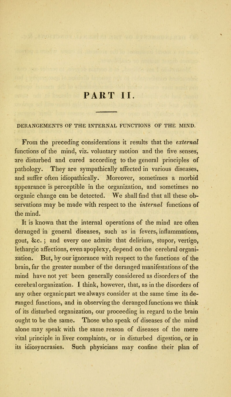 PART II. DERANGEMENTS OF THE INTERNAL FUNCTIONS OF THE MIND. From the preceding considerations it results that the external functions of the mind, viz. voluntary motion and the five senses, are disturbed and cured according to the general principles of pathology. They are sympathically aiFected in various diseases, and suffer often idiopathically. Moreover, sometimes a morbid appearance is perceptible in the organization, and sometimes no organic change can be detected. We shall find that all these ob- servations may be made with respect to the internal functions of the mind. It is known that the internal operations of the mind are often deranged in general diseases, such as in fevers, inflammations, gout, &c. ; and every one admits that delirium, stupor, vertigo, lethargic affections, even apoplexy, depend on the cerebral organi- zation. But, by our ignorance with respect to the functions of the brain, far the greater number of the deranged manifestations of the mind have not yet been generally considered as disorders of the cerebral organization. I think, however, that, as in the disorders of any oiher organic part we always consider at the same time its de- ranged functions, and in observing the deranged functions we think of its disturbed organization, our proceeding in regard to the brain ought to be the same. Those who speak of diseases of the mind alone may speak with the same reason of diseases of the mere vital principle in liver complaints, or in disturbed digestion, or in its idiosyncrasies. Such physicians may confine their plan of