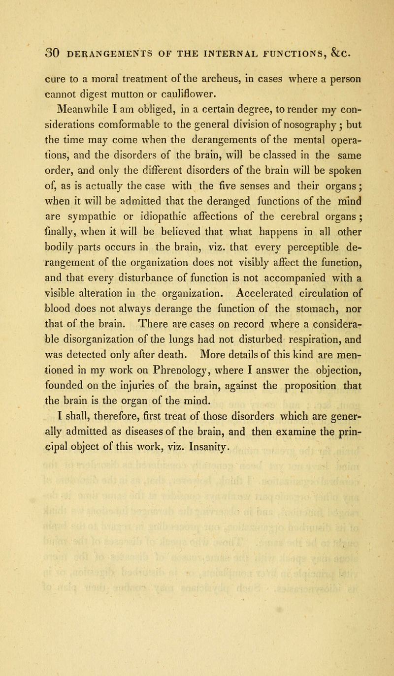 cure to a moral treatment of the archeus, in cases where a person cannot digest mutton or cauliflower. Meanwhile I am obliged, in a certain degree, to render my con- siderations comformable to the general division of nosography; but the time may come when the derangements of the mental opera- tions, and the disorders of the brain, will be classed in the same order, ajid only the different disorders of the brain will be spoken of, as is actually the case with the five senses and their organs; when it will be admitted that the deranged functions of the mind are sympathic or idiopathic affections of the cerebral organs ; finally, when it will be believed that what happens in all other bodily parts occurs in the brain, viz. that every perceptible de- rangement of the organization does not visibly affect the function, and that every disturbance of function is not accompanied with a visible alteration in the organization. Accelerated circulation of blood does not always derange the function of the stomach, nor that of the brain. There are cases on record where a considera- ble disorganization of the lungs had not disturbed respiration, and was detected only after death. More details of this kind are men- tioned in my work on Phrenology, where I answer the objection, founded on the injuries of the brain, against the proposition that the brain is the organ of the mind. I shall, therefore, first treat of those disorders which are gener- ally admitted as diseases of the brain, and then examine the prin- cipal object of this work, viz. Insanity.