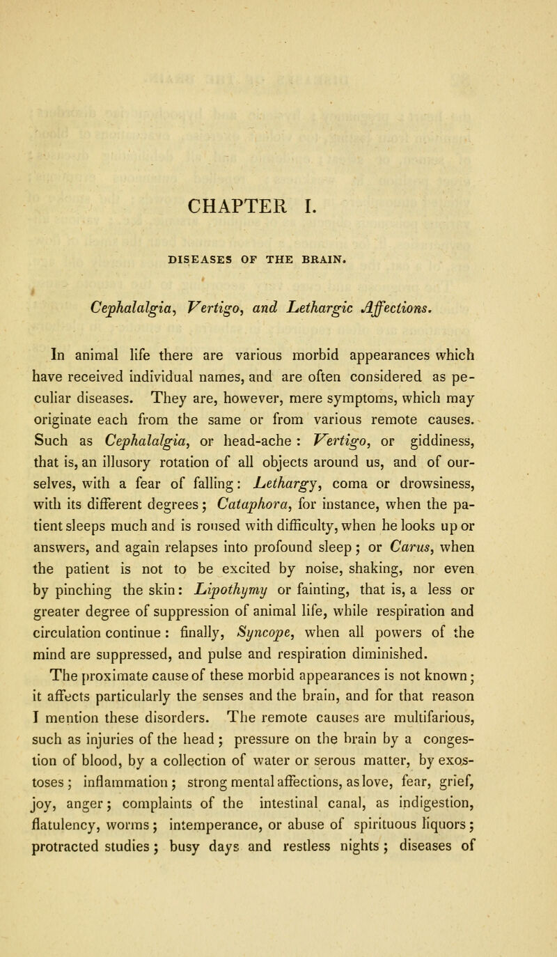 DISEASES OF THE BRAIN. Cephalalgia^ Vertigo, and Lethargic Affections, In animal life there are various morbid appearances which have received individual names, and are often considered as pe- culiar diseases. They are, however, mere symptoms, which may originate each from the same or from various remote causes. Such as Cephalalgia, or head-ache : Vertigo, or giddiness, that is, an illusory rotation of all objects around us, and of our- selves, with a fear of falling: Lethargy, coma or drowsiness, with its different degrees; Cataphora, for instance, when the pa- tient sleeps much and is roused with difficulty, when he looks up or answers, and again relapses into profound sleep; or Cams, when the patient is not to be excited by noise, shaking, nor even by pinching the skin: Lipothymy or fainting, that is, a less or greater degree of suppression of animal life, while respiration and circulation continue : finally, Syncope, when all powers of the mind are suppressed, and pulse and respiration diminished. The proximate cause of these morbid appearances is not known; it affects particularly the senses and the brain, and for that reason I mention these disorders. The remote causes are multifarious, such as injuries of the head; pressure on the brain by a conges- lion of blood, by a collection of water or serous matter, by exojs- toses ; inflammation; strong mental affections, as love, fear, grief, joy, anger; complaints of the intestinal canal, as indigestion, flatulency, worms ; intemperance, or abuse of spirituous liquors ; protracted studies ; busy days and resdess nights; diseases of