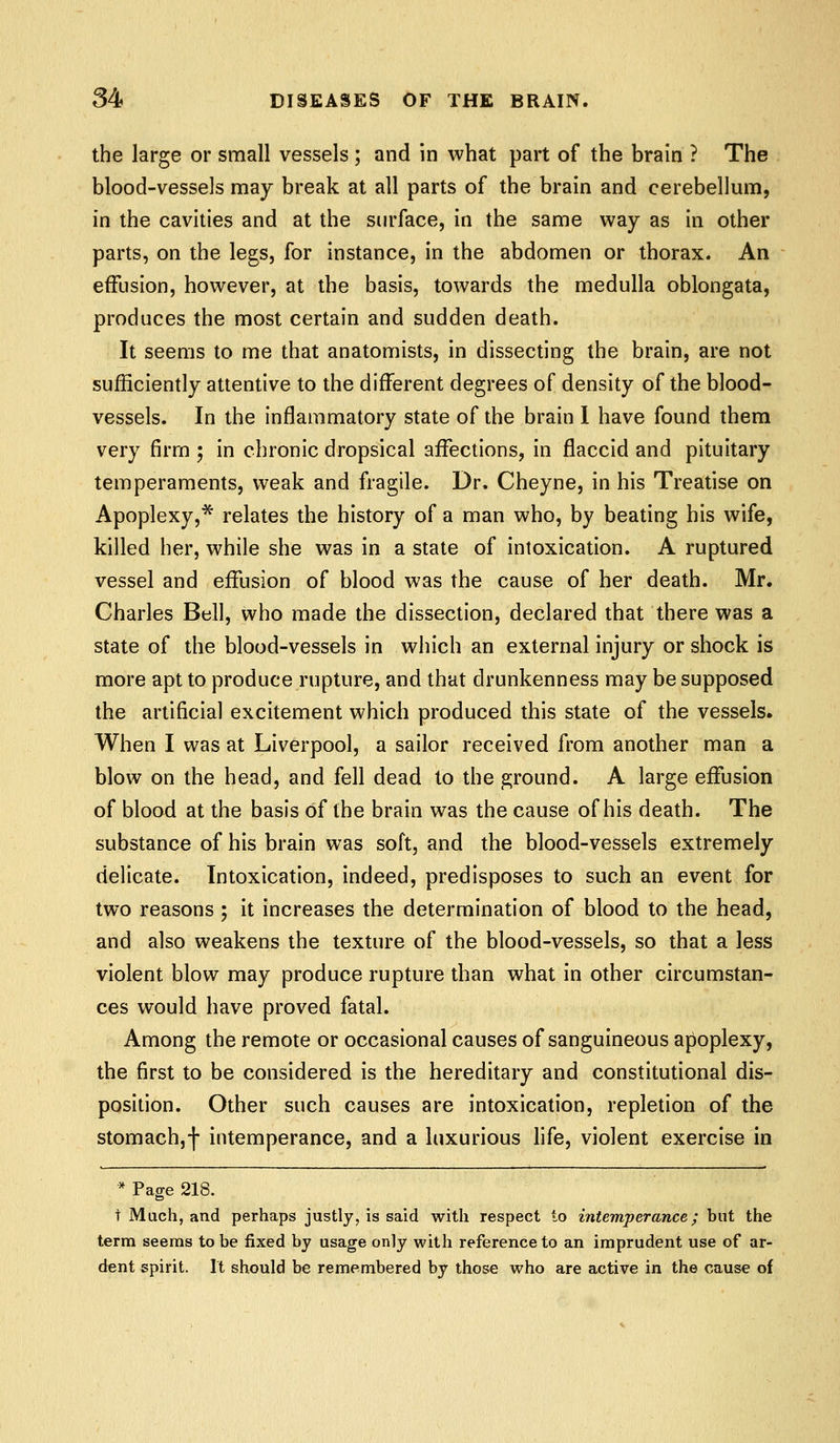 the large or small vessels ; and in what part of the brain ? The blood-vessels may break at all parts of the brain and cerebellum, in the cavities and at the surface, in the same way as in other parts, on the legs, for instance, in the abdomen or thorax. An effusion, however, at the basis, towards the medulla oblongata, produces the most certain and sudden death. It seems to me that anatomists, in dissecting the brain, are not sufficiently attentive to the different degrees of density of the blood- vessels. In the inflammatory state of the brain I have found them very firm ; in chronic dropsical affections, in flaccid and pituitary temperaments, weak and fragile. Dr, Cheyne, in his Treatise on Apoplexy,* relates the history of a man who, by beating his wife, killed her, while she was in a state of intoxication. A ruptured vessel and effusion of blood was the cause of her death. Mr. Charles Bell, who made the dissection, declared that there was a state of the blood-vessels in which an external injury or shock is more apt to produce rupture, and that drunkenness may be supposed the artificial excitement which produced this state of the vessels. When I was at Liverpool, a sailor received from another man a blow on the head, and fell dead to the ground. A large effusion of blood at the basis of the brain was the cause of his death. The substance of his brain was soft, and the blood-vessels extremely delicate. Intoxication, indeed, predisposes to such an event for two reasons ; it increases the determination of blood to the head, and also weakens the texture of the blood-vessels, so that a less violent blow may produce rupture than what in other circumstan- ces would have proved fatal. Among the remote or occasional causes of sanguineous apoplexy, the first to be considered is the hereditary and constitutional dis- position. Other such causes are intoxication, repletion of the stomach,! intemperance, and a luxurious life, violent exercise in * Page 218. t Mach, and perhaps justly, is said with respect to intemperance; but the terra seems to be fixed by usage only with reference to an imprudent use of ar- dent spirit. It should be remembered by those who are active in the cause of