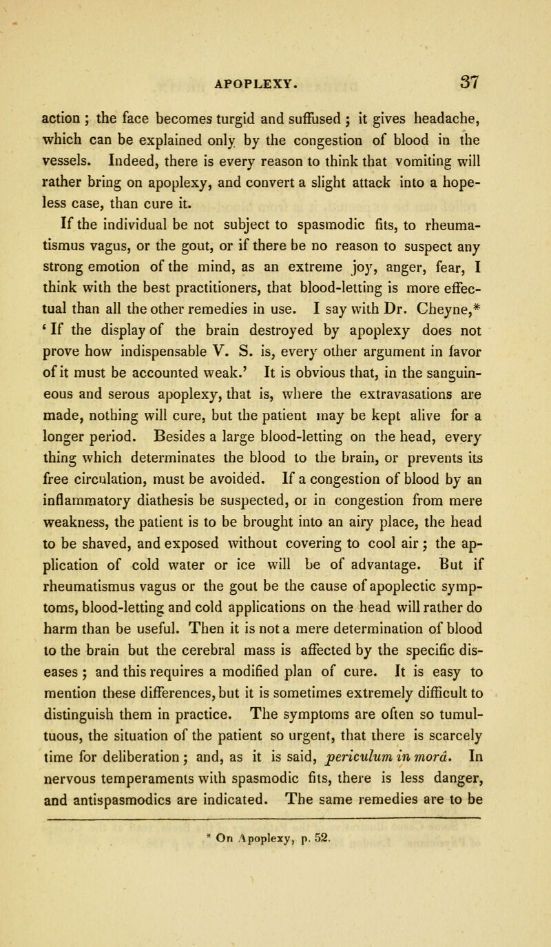 action ; the face becomes turgid and suffused ; it gives headache, which can be explained only by the congestion of blood in the vessels. Indeed, there is every reason to think that vomiting will rather bring on apoplexy, and convert a slight attack into a hope- less case, than cure it. If the individual be not subject to spasmodic fits, to rheuma- tismus vagus, or the gout, or if there be no reason to suspect any strong emotion of the mind, as an extreme joy, anger, fear, I think with the best practitioners, that blood-letting is more effec- tual than all the other remedies in use. I say with Dr. Cheyne,* * If the display of the brain destroyed by apoplexy does not prove how indispensable V. S. is, every other argument in favor of it must be accounted weak.' It is obvious that, in the sanguin- eous and serous apoplexy, that is, where the extravasations are made, nothing will cure, but the patient may be kept ahve for a longer period. Besides a large blood-letting on the head, every thing which determinates the blood to the brain, or prevents its free circulation, must be avoided. If a congestion of blood by an inflammatory diathesis be suspected, or in congestion from mere weakness, the patient is to be brought into an airy place, the head to be shaved, and exposed without covering to cool air; the ap- plication of cold water or ice will be of advantage. But if rheumatismus vagus or the gout be the cause of apoplectic symp- toms, blood-letting and cold applications on the head will rather do harm than be useful. Then it is not a mere determination of blood to the brain but the cerebral mass is affected by the specific dis- eases ; and this requires a modified plan of cure. It is easy to mention these differences, but it is sometimes extremely difficult to distinguish them in practice. The symptoms are often so tumul- tuous, the situation of the patient so urgent, that there is scarcely time for deliberation ; and, as it is said, periculum in mora. In nervous temperaments with spasmodic fits, there is less danger, and antispasmodics are indicated. The same remedies are to be * On Apoplexy, p. 52.