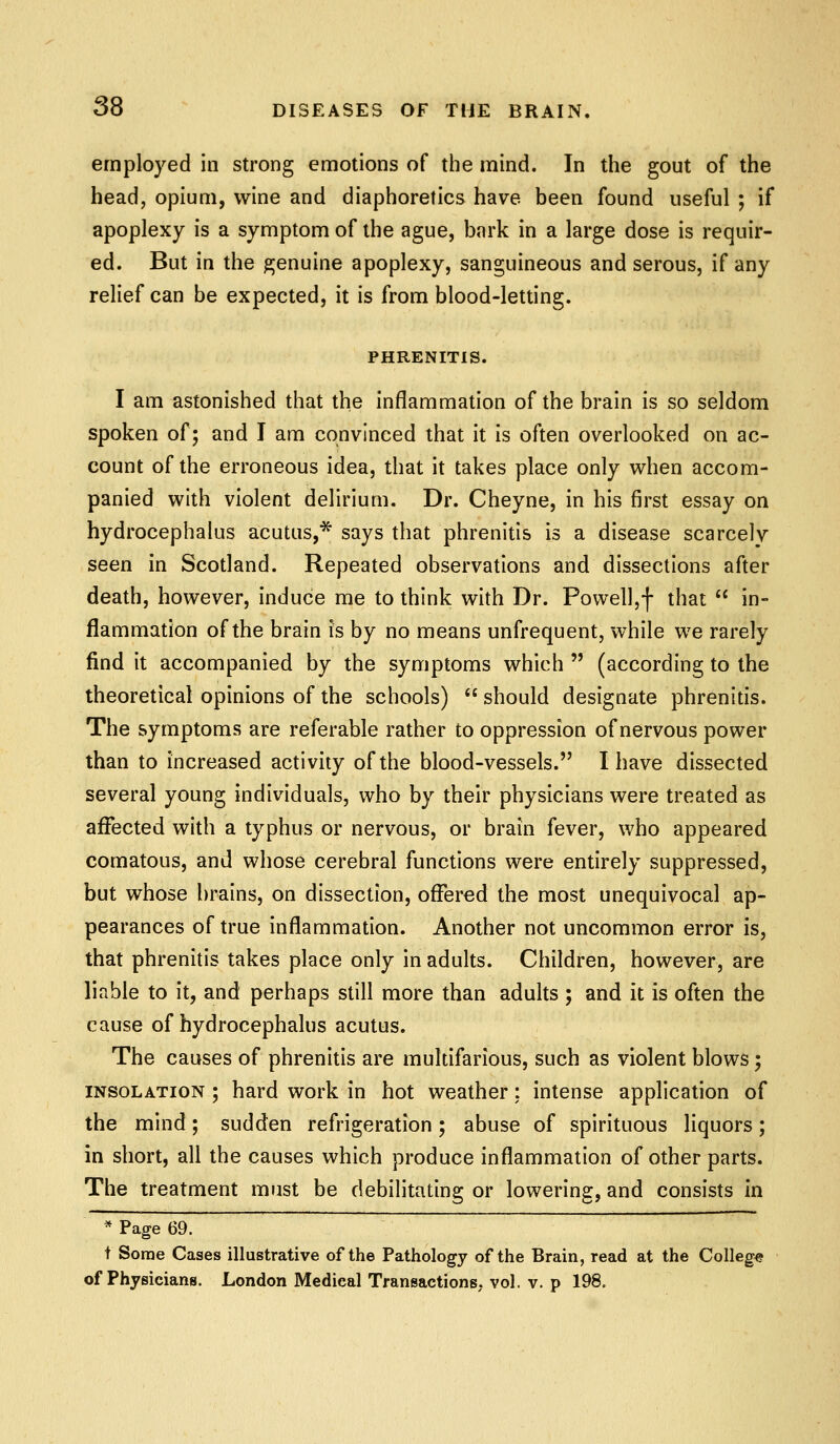 employed in strong emotions of the mind. In the gout of the head, opium, wine and diaphoretics have been found useful ; if apoplexy is a symptom of the ague, bark in a large dose is requir- ed. But in the genuine apoplexy, sanguineous and serous, if any relief can be expected, it is from blood-letting. PHRENITIS. I am astonished that the inflammation of the brain is so seldom spoken of; and I am convinced that it is often overlooked on ac- count of the erroneous idea, that it takes place only when accom- panied with violent delirium. Dr. Cheyne, in his first essay on hydrocephalus acutus,* says that phrenitis is a disease scarcely seen in Scotland. Repeated observations and dissections after death, however, induce me to think with Dr. Powell,f that  in- flammation of the brain is by no means unfrequent, while we rarely find it accompanied by the symptoms which  (according to the theoretical opinions of the schools)  should designate phrenitis. The symptoms are referable rather to oppression of nervous power than to increased activity of the blood-vessels. I have dissected several young individuals, who by their physicians were treated as affected with a typhus or nervous, or brain fever, who appeared comatous, and whose cerebral functions were entirely suppressed, but whose brains, on dissection, offered the most unequivocal ap- pearances of true inflammation. Another not uncommon error is, that phrenitis takes place only in adults. Children, however, are liable to it, and perhaps still more than adults ; and it is often the cause of hydrocephalus acutus. The causes of phrenitis are multifarious, such as violent blows; INSOLATION ; hard work in hot weather: intense application of the mind; sudden refrigeration; abuse of spirituous liquors; in short, all the causes which produce inflammation of other parts. The treatment must be debilitating or lowering, and consists in * Page 69. t Some Cases illustrative of the Pathology of the Brain, read at the College of Physicians. London Medical Transactions, vol. v. p 198,