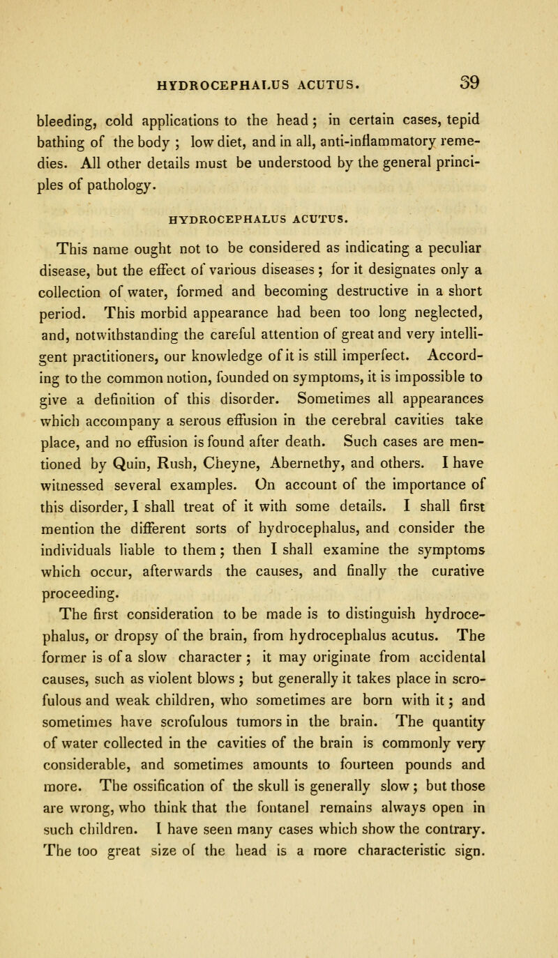bleeding, cold applications to the head; in certain cases, tepid bathing of the body ; low diet, and in all, anti-inflammatory reme- dies. All other details must be understood by the general princi- ples of pathology. HYDROCEPHALUS ACUTUS. This name ought not to be considered as indicating a peculiar disease, but the effect of various diseases; for it designates only a collection of water, formed and becoming destructive in a short period. This morbid appearance had been too long neglected, and, notwithstanding the careful attention of great and very intelli- gent practitioners, our knowledge of it is still imperfect. Accord- ing to the common notion, founded on symptoms, it is impossible to give a definition of this disorder. Sometimes all appearances which accompany a serous effusion in the cerebral cavities take place, and no effusion is found after death. Such cases are men- tioned by Quin, Rush, Cheyne, Abernethy, and others. I have witnessed several examples. On account of the importance of this disorder, I shall treat of it with some details. I shall first mention the different sorts of hydrocephalus, and consider the individuals liable to them; then I shall examine the symptoms which occur, afterwards the causes, and finally the curative proceeding. The first consideration to be made is to distinguish hydroce- phalus, or dropsy of the brain, from hydrocephalus acutus. The former is of a slow character; it may originate from accidental causes, such as violent blows ; but generally it takes place in scro- fulous and weak children, who sometimes are born with it; and sometimes have scrofulous tumors in the brain. The quantity of water collected in the cavities of the brain is commonly very considerable, and sometimes amounts to fourteen pounds and more. The ossification of the skull is generally slow; but those are wrong, who think that the fontanel remains always open in such children. I have seen many cases which show the contrary. The too great size of the head is a more characteristic sign.