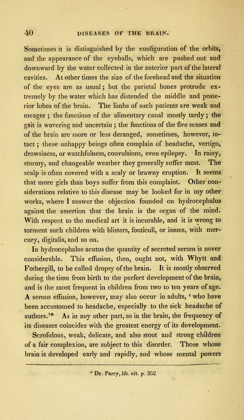 Sometimes it is distinguished by the configuration of the orbits, and the appearance of the eyeballs, which are pushed out and downward by the water collected in the anterior part of the lateral cavities. At other times the size of the forehead and the situation of the eyes are as usual; but the parietal bones protrude ex- tremely by the water which has distended the middle and poste- rior lobes of the brain. The limbs of such patients are weak and meager ; the functions of the alimentary canal mostly tardy; the gait is wavering and uncertain ; the functions of the five senses and of the brain are more or less deranged, sometimes, however, in- tact ; these unhappy beings often complain of headache, vertigo, drowsiness, or watchfulness, convulsions, even epilepsy. In rainy, stormy, and changeable weather they generally suffer most. The scalp is often covered with a scaly or brawny eruption. It seems that more girls than boys suffer from this complaint. Other con- siderations relative to this disease may be looked for in my other works, where I answer the objection founded on hydrocephalus against the assertion that the brain is the organ of the mind. With respect to the medical art it is incurable, and it is wrong to torment such children with blisters, fonticuli, or issues, with mer- cury, digitalis, and so on. In hydrocephalus acutus the quantity of secreted serum is never considerable. This effusion, then, ought not, with Whytt and Fothergill, to be called dropsy of the brain. It is mostly observed during the time from birth to the perfect development of the brain, and is the most frequent in children from two to ten years of age. A serous effusion, however, may also occur in adults, ' who have been accustomed to headache, especially to the sick headache of authors.'* As in any other part, so in the brain, the frequency of its diseases coincides with the greatest energy of its development. Scrofulous, weak, delicate, and also stout and strong children of a fair complexion, are subject to this disorder. Those whose brain is developed early and rapidly, and whose mental powers ^^ Dr. Parry, lib. cit. p. 352,