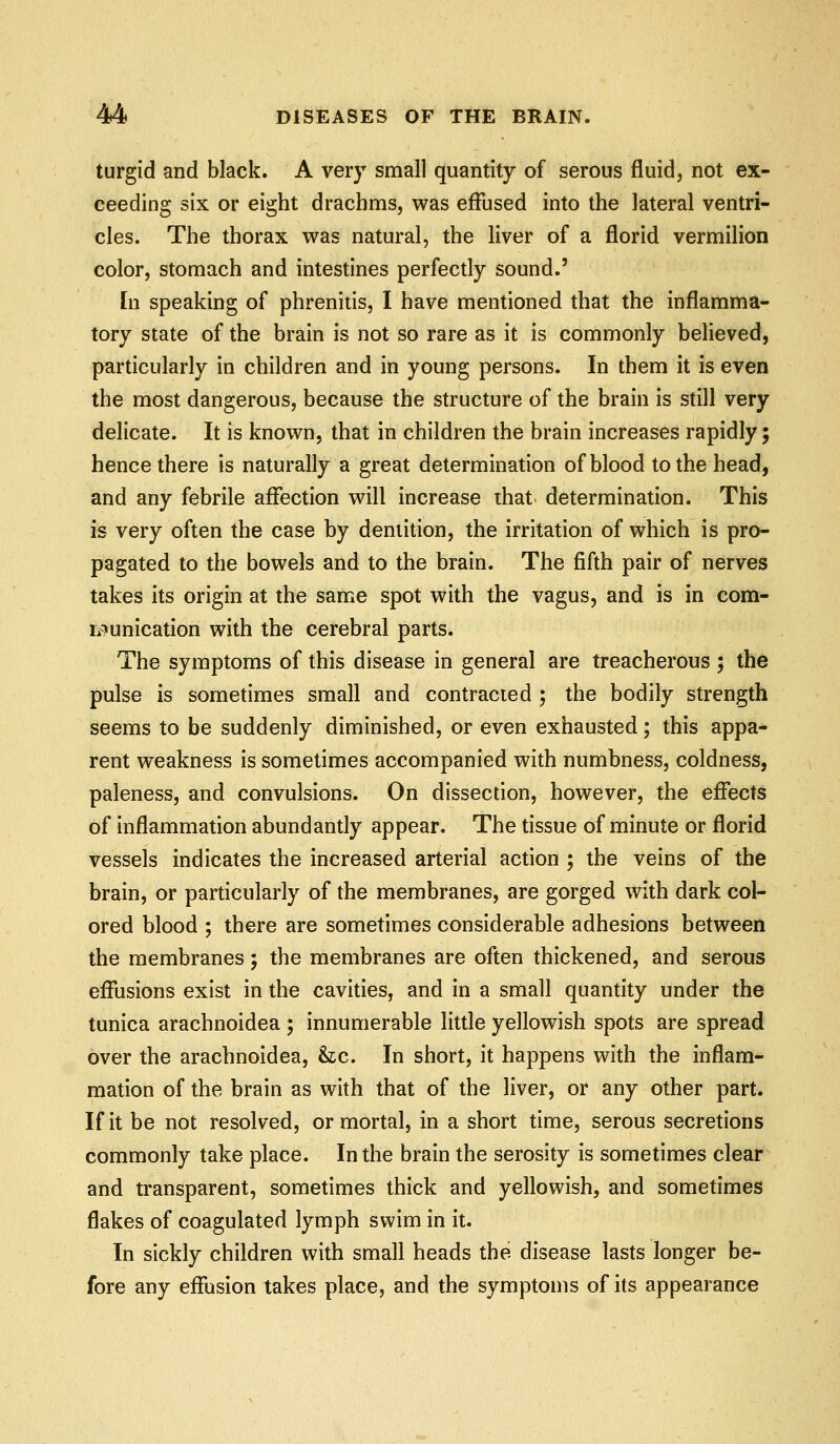 turgid and black. A very small quantity of serous fluid, not ex- ceeding six or eight drachms, was effused into the lateral ventri- cles. The thorax was natural, the liver of a florid vermilion color, stomach and intestines perfectly sound.' In speaking of phrenitis, I have mentioned that the inflamma- tory state of the brain is not so rare as it is commonly believed, particularly in children and in young persons. In them it is even the most dangerous, because the structure of the brain is still very delicate. It is known, that in children the brain increases rapidly; hence there is naturally a great determination of blood to the head, and any febrile affection will increase that determination. This is very often the case by dentition, the irritation of which is pro- pagated to the bowels and to the brain. The fifth pair of nerves takes its origin at the same spot with the vagus, and is in com- ri?unication with the cerebral parts. The symptoms of this disease in general are treacherous ; the pulse is sometimes small and contracted ; the bodily strength seems to be suddenly diminished, or even exhausted; this appa- rent weakness is sometimes accompanied with numbness, coldness, paleness, and convulsions. On dissection, however, the effects of inflammation abundantly appear. The tissue of minute or florid vessels indicates the increased arterial action ; the veins of the brain, or particularly of the membranes, are gorged with dark col- ored blood ; there are sometimes considerable adhesions between the membranes; the membranes are often thickened, and serous effusions exist in the cavities, and in a small quantity under the tunica arachnoidea ; innumerable little yellowish spots are spread over the arachnoidea, &c. In short, it happens with the inflam- mation of the brain as with that of the liver, or any other part. If it be not resolved, or mortal, in a short time, serous secretions commonly take place. In the brain the serosity is sometimes clear and transparent, sometimes thick and yellowish, and sometimes flakes of coagulated lymph swim in it. In sickly children with small heads the disease lasts longer be- fore any effusion takes place, and the symptoms of its appearance