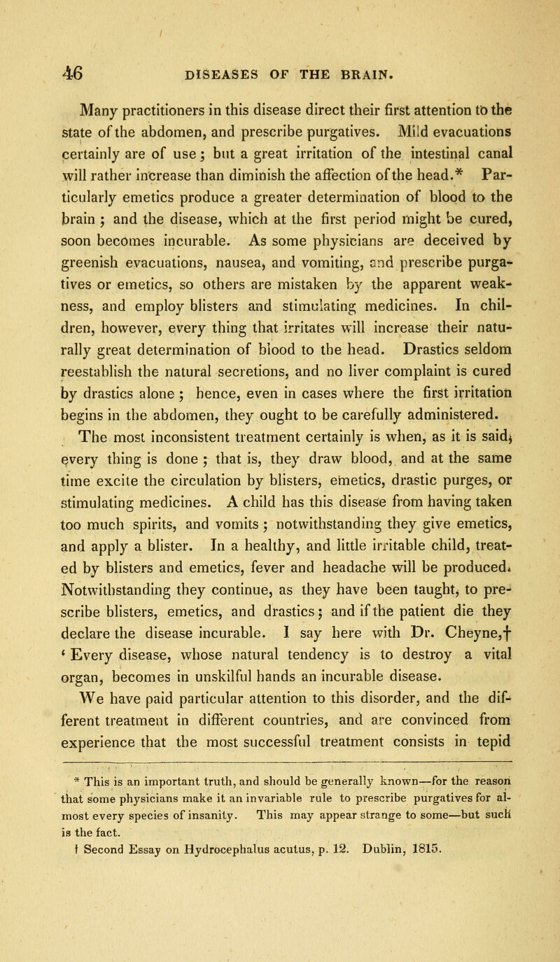 Many practitioners in this disease direct their first attention tb the state of the abdomen, and prescribe purgatives. Mi'd evacuations certainly are of use; but a great irritation of the intestinal canal will rather increase than diminish the affection of the head.* Par- ticularly emetics produce a greater determination of blood to the brain ; and the disease, which at the first period might be cured, soon becomes incurable. As some physicians are deceived by greenish evacuations, nausea, and vomiting, end prescribe purga* tives or emetics, so others are mistaken by the apparent weak- ness, and employ blisters and stimulating medicines. In chil- dren, however, every thing that irritates will increase their natu- rally great determination of blood to the head. Drastics seldom reestablish the natural secretions, and no liver complaint is cured by drastics alone ; hence, even in cases where the first irritation begins in the abdomen, they ought to be carefully administered. The most inconsistent treatment certainly is when, as it is said^ every thing is done ; that is, they draw blood, and at the same time excite the circulation by blisters, emetics, drastic purges, or stimulating medicines. A child has this disease from having taken too much spirits, and vomits; notwithstanding they give emetics, and apply a blister. In a healthy, and little irritable child, treat- ed by blisters and emetics, fever and headache will be produced* Notwithstanding they continue, as they have been taught^ to pre- scribe blisters, emetics, and drastics; and if the patient die they declare the disease incurable. I say here with Dr. Cheyne,f ' Every disease, whose natural tendency is to destroy a vital organ, becomes in unskilful hands an incurable disease. We have paid particular attention to this disorder, and the dif- ferent treatment in different countries, and are convinced from experience that the most successful treatment consists in tepid * This is an important truth, and should be generally known—for the reason that some physicians make it an invariable rule to prescribe purgatives for al- most every species of insanity. This may appear strange to some—but such is the fact. \ Second Essay on Hydrocephalus acutus, p. 12. Dublin, 1815.