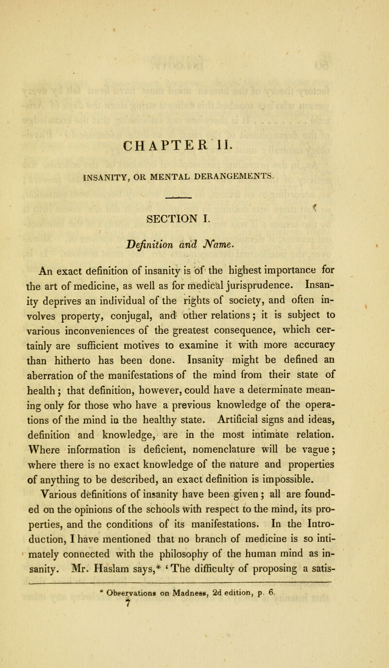 CHAPTER II. INSANITY, OR MENTAL DERANGEMENTS. SECTION I. Definition arid JVame. An exact definition of insanity is of the highest importance for the art of medicine, as well as for medical jurisprudence. Insan- ity deprives an individual of the rights of society, and often in- volves property, conjugal, and^ other relations; it is subject to various inconveniences of the greatest consequence, which cer- tainly are sufficient motives to examine it with more accuracy than hitherto has been done. Insanity might be defined an aberration of the manifestations of the mind from their state of health; that definition, however, could have a determinate mean- ing only for those who have a previous knowledge of the opera- tions of the mind in the healthy state. Artificial signs and ideas, definition and knowledge, are in the most intimate relation. Where information is deficient, nomenclature will be vague; where there is no exact knowledge of the nature and properties of anything to be described, an exact definition is impossible. Various definitions of insanity have been given; all are found- ed on the opinions of the schools with respect to the mind, its pro- perties, and the conditions of its manifestations. In the Intro- duction, I have mentioned that no branch of medicine is so inti- mately connected with the philosophy of the human mind as in- sanity. Mr. Haslam says,* ' The difficulty of proposing a satis- ** Obeervations on Madness, 2d edition, p. 6.