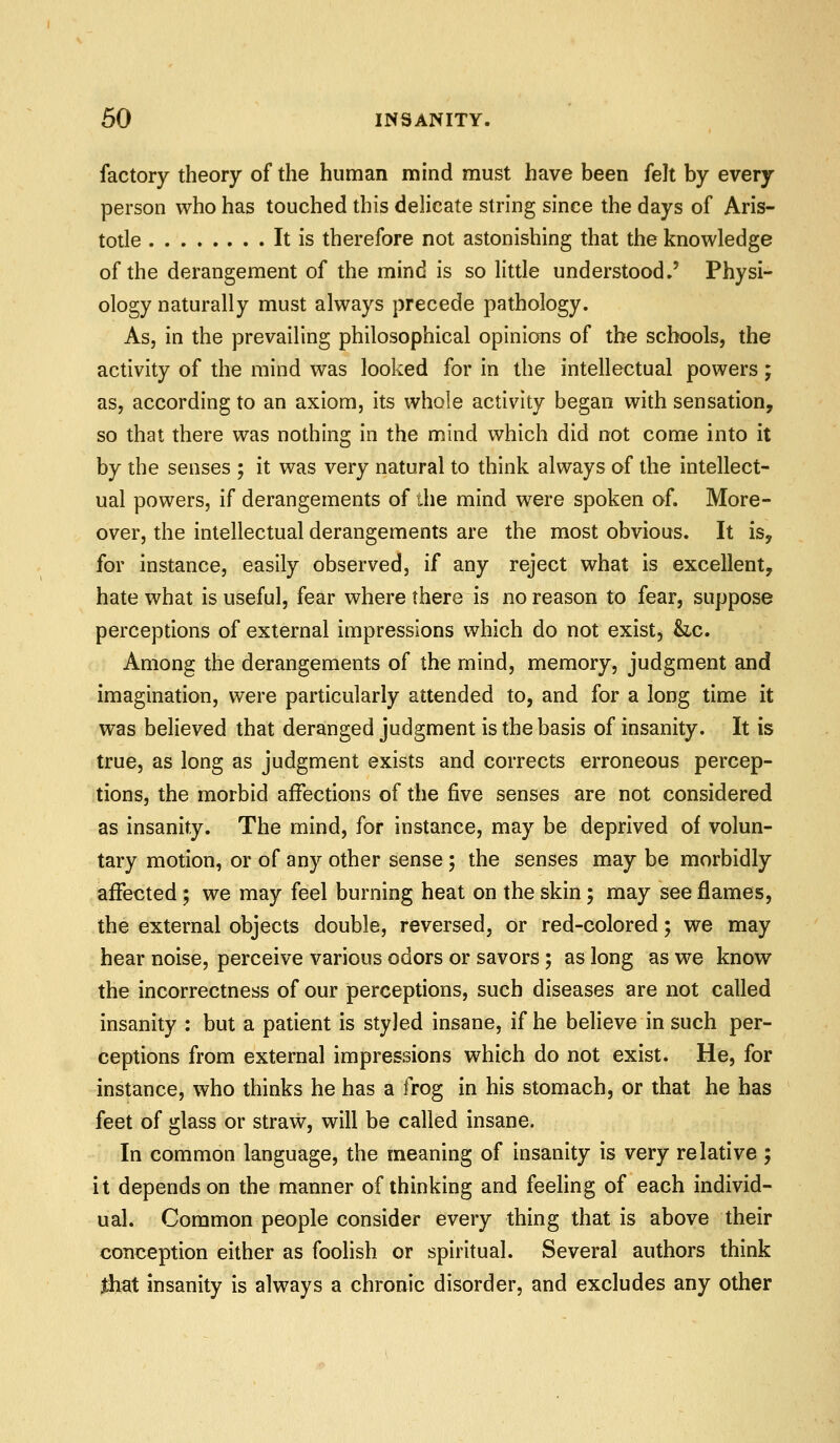 factory theory of the human mind must have been felt by every person who has touched this delicate string since the days of Aris- totle It is therefore not astonishing that the knowledge of the derangement of the mind is so little understood»' Physi- ology naturally must always precede pathology. As, in the prevailing philosophical opinions of the schools, the activity of the mind was looked for in the intellectual powers; as, according to an axiom, its whole activity began with sensation, so that there was nothing in the mind which did not come into it by the senses ; it was very natural to think always of the intellect- ual powers, if derangements of the mind were spoken of. More- over, the intellectual derangements are the most obvious. It is, for instance, easily observed, if any reject what is excellent, hate what is useful, fear where there is no reason to fear, suppose perceptions of external impressions which do not exist, he. Among the derangements of the mind, memory, judgment and imagination, were particularly attended to, and for a long time it was believed that deranged judgment is the basis of insanity. It is true, as long as judgment exists and corrects erroneous percep- tions, the morbid affections of the five senses are not considered as insanity. The mind, for instance, may be deprived of volun- tary motion, or of any other sense; the senses may be morbidly affected; we may feel burning heat on the skin; may see flames, the external objects double, reversed, or red-colored; we may hear noise, perceive various odors or savors; as long as we know the incorrectness of our perceptions, such diseases are not called insanity : but a patient is styled insane, if he believe in such per- ceptions from external impressions w^hich do not exist. He, for instance, who thinks he has a frog in his stomach, or that he has feet of glass or straw, will be called insane. In common language, the meaning of insanity is very relative ; it depends on the manner of thinking and feeling of each individ- ual. Common people consider every thing that is above their conception either as foolish or spiritual. Several authors think Jthat insanity is always a chronic disorder, and excludes any other