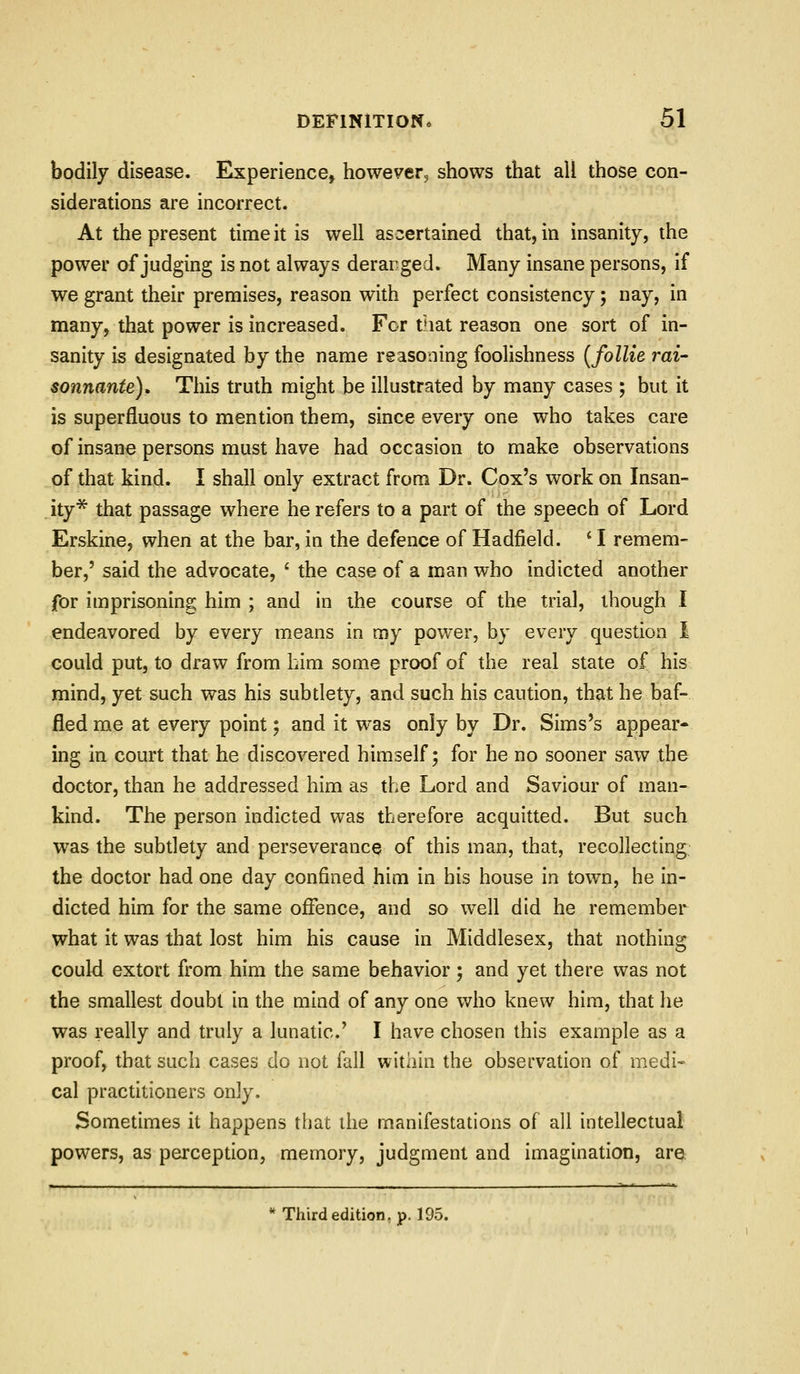 bodily disease. Experience^ however^ shows that all those con- siderations are incorrect. At the present time it is well ascertained that, in insanity, the power of judging is not always derarged. Many insane persons, if we grant their premises, reason with perfect consistency; nay, in many, that power is increased. For that reason one sort of in- sanity is designated by the name reasoning foolishness {follie rai- sonnante). This truth might be illustrated by many cases ; but it is superfluous to mention them, since every one who takes care of insane persons must have had occasion to make observations of that kind. I shall only extract from Dr. Cox's work on Insan- ity* that passage where he refers to a part of the speech of Lord Erskine, when at the bar, in the defence of Hadfield. ' I remem- ber,' said the advocate, ' the case of a man who indicted another for imprisoning him ; and in ihe course of the trial, though I endeavored by every means in my power, by every question I could put, to draw from bim some proof of the real state of his mind, yet such was his subtlety, and such his caution, that he baf- fled me at every point; and it was only by Dr. Sims's appear- ing in court that he discovered himself; for he no sooner saw the doctor, than he addressed him as the Lord and Saviour of man- kind. The person indicted was therefore acquitted. But such was the subdety and perseverance of this man, that, recollecting the doctor had one day confined him in his house in town, he in- dicted him for the same offence, and so well did he remember what it was that lost him his cause in Middlesex, that nothing could extort from him the same behavior; and yet there was not the smallest doubt in the mind of any one who knew him, that he was really and truly a lunatic' I have chosen this example as a proof, that such cases do not fall within the observation of medi- cal practitioners only. Sometimes it happens that the manifestations of all intellectual powers, as perception, memory, judgment and imagination, are '*Thirdedition,p. 195.