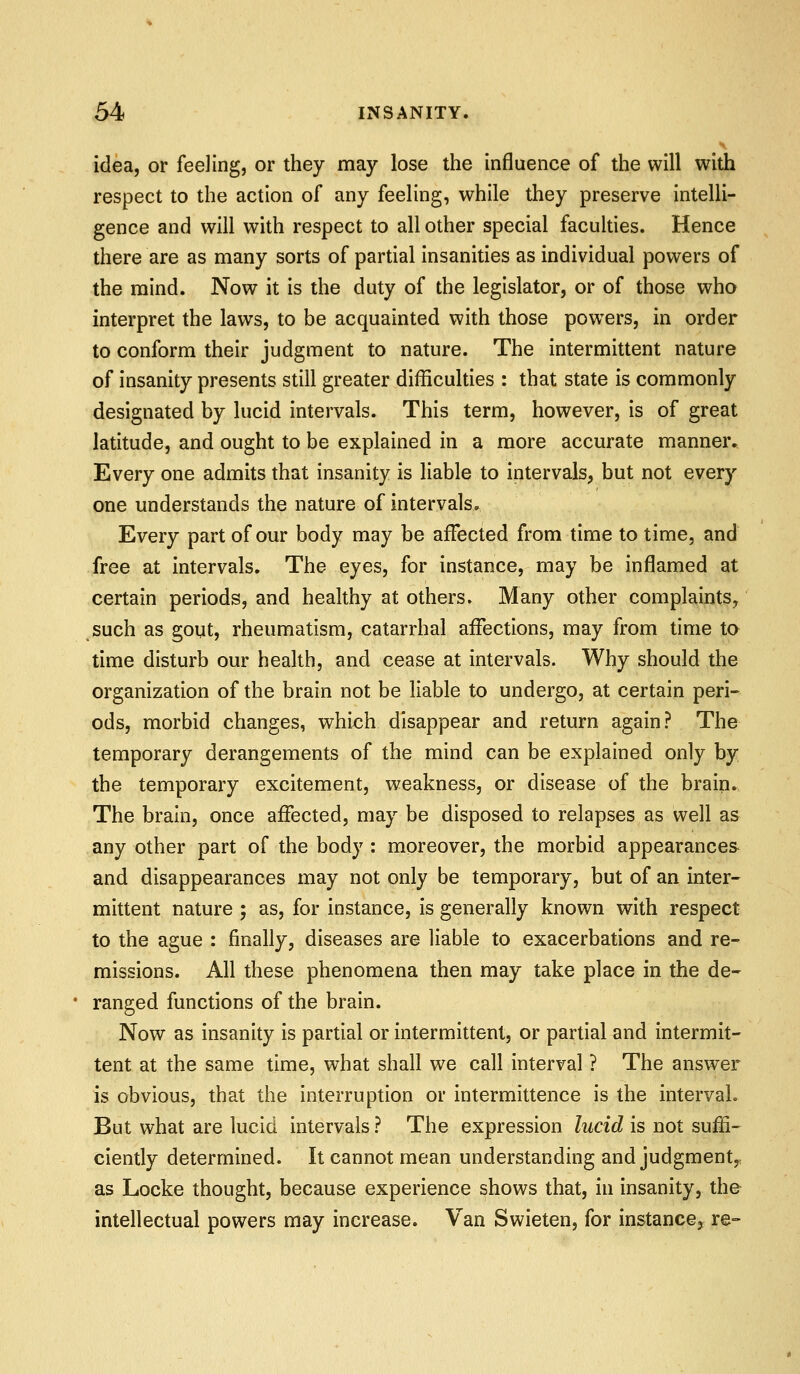 idea, or feeling, or they may lose the influence of the will with respect to the action of any feeling, while they preserve intelli- gence and will with respect to all other special faculties. Hence there are as many sorts of partial insanities as individual powers of the mind. Now it is the duty of the legislator, or of those who interpret the laws, to be acquainted with those powers, in order to conform their judgment to nature. The intermittent nature of insanity presents still greater difficulties : that state is commonly designated by lucid intervals. This term, however, is of great latitude, and ought to be explained in a more accurate manner. Every one admits that insanity is liable to intervals, but not every one understands the nature of intervals. Every part of our body may be affected from time to time, and free at intervals. The eyes, for instance, may be inflamed at certain periods, and healthy at others. Many other complaints, such as gout, rheumatism, catarrhal affections, may from time to time disturb our health, and cease at intervals. Why should the organization of the brain not be liable to undergo, at certain peri- ods, morbid changes, whix^h disappear and return again? The temporary derangements of the mind can be explained only by the temporary excitement, weakness, or disease of the brain. The brain, once affected, may be disposed to relapses as well as any other part of the body : moreover, the morbid appearances and disappearances may not only be temporary, but of an inter- mittent nature ; as, for instance, is generally known with respect to the ague : finally, diseases are liable to exacerbations and re- missions. All these phenomena then may take place in the de- ranged functions of the brain. Now as insanity is partial or intermittent, or partial and intermit- tent at the same time, what shall we call interval ? The answer is obvious, that the interruption or intermittence is the interval. But what are lucid intervals ? The expression lucid is not suffi- ciently determined. It cannot mean understanding and judgment,, as Locke thought, because experience shows that, in insanity, th& intellectual powers may increase. Van Swieten, for instance^ re-