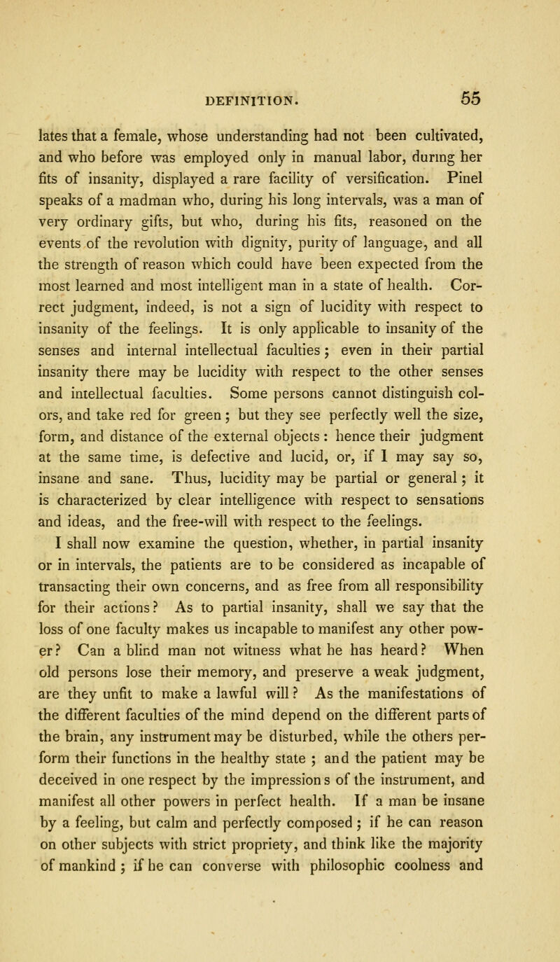 lates that a female, whose understanding had not been cultivated, and who before was employed only in manual labor, durmg her fits of insanity, displayed a rare facility of versification. Pinel speaks of a madman who, during his long intervals, was a man of very ordinary gifts, but who, during his fits, reasoned on the events of the revolution with dignity, purity of language, and all the strength of reason which could have been expected from the most learned and most intelligent man in a state of health. Cor- rect judgment, indeed, is not a sign of lucidity with respect to insanity of the feelings. It is only applicable to insanity of the senses and internal intellectual faculties; even in their partial insanity there may be lucidity with respect to the other senses and intellectual faculties. Some persons cannot distinguish col- ors, and take red for green; but they see perfectly well the size, form, and distance of the external objects : hence their judgment at the same time, is defective and lucid, or, if 1 may say so, insane and sane. Thus, lucidity may be partial or general; it is characterized by clear inteUigence with respect to sensations and ideas, and the free-will with respect to the feelings. I shall now examine the question, whether, in partial insanity or in intervals, the patients are to be considered as incapable of transacting their own concerns, and as free from all responsibility for their actions ? As to partial insanity, shall we say that the loss of one faculty makes us incapable to manifest any other pow- er ? Can a blind man not witness what he has heard ? When old persons lose their memory, and preserve a weak judgment, are they unfit to make a lawful will ? As the manifestations of the difierent faculties of the mind depend on the different parts of the brain, any instrument may be disturbed, while the others per- form their functions in the healthy state ; and the patient may be deceived in one respect by the impressions of the instrument, and manifest all other powers in perfect health. If a man be insane by a feeling, but calm and perfectly composed ; if he can reason on other subjects with strict propriety, and think like the majority of mankind ; if he can converse with philosophic coolness and