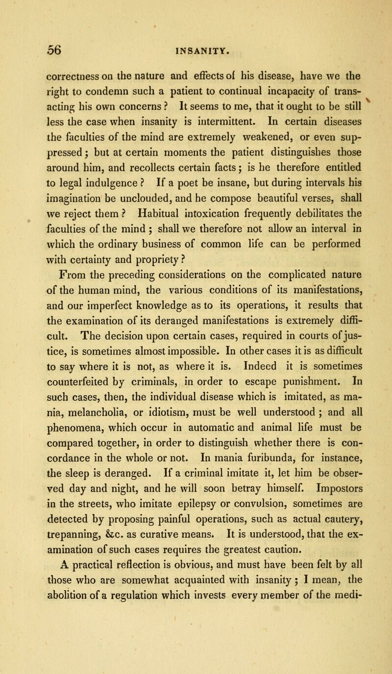 correctness on the nature and effects of his disease, have we the right to condemn such a patient to continual incapacity of trans- acting his own concerns ? It seems to me, that it ought to be still less the case when insanity is intermittent. In certain diseases the faculties of the mind are extremely weakened, or even sup- pressed ; but at certain moments the patient distinguishes those around him, and recollects certain facts; is he therefore entitled to legal indulgence ? If a poet be insane, but during intervals his imagination be unclouded, and he compose beautiful verses, shall we reject them ? Habitual intoxication frequently debilitates the faculties of the mind ; shall we therefore not allow an interval in which the ordinary business of common life can be performed with certainty and propriety ? From the preceding considerations on the complicated nature of the human mind, the various conditions of its manifestations, and our imperfect knowledge as to its operations, it results that the examination of its deranged manifestations is extremely diffi- cult. The decision upon certain cases, required in courts of jus- tice, is sometimes almost impossible. In other cases it is as difficult to say where it is not, as where it is. Indeed it is sometimes counterfeited by criminals, in order to escape punishment. In such cases, then, the individual disease which is imitated, as ma- nia, melancholia, or idiotism, must be well understood ; and all phenomena, which occur in automatic and animal life must be compared together, in order to distinguish whether there is con- cordance in the whole or not. In mania furibunda, for instance, the sleep is deranged. If a criminal imitate it, let him be obser- ved day and night, and he will soon betray himself Impostors in the streets, who imitate epilepsy or convulsion, sometimes are detected by proposing painful operations, such as actual cautery, trepanning, &c. as curative means* It is understood, that the ex- amination of such cases requires the greatest caution. A practical reflection is obvious^ and must have been felt by all those who are somewhat acquainted with insanity 5 I mean, the abolition of a regulation which invests every member of the medi-