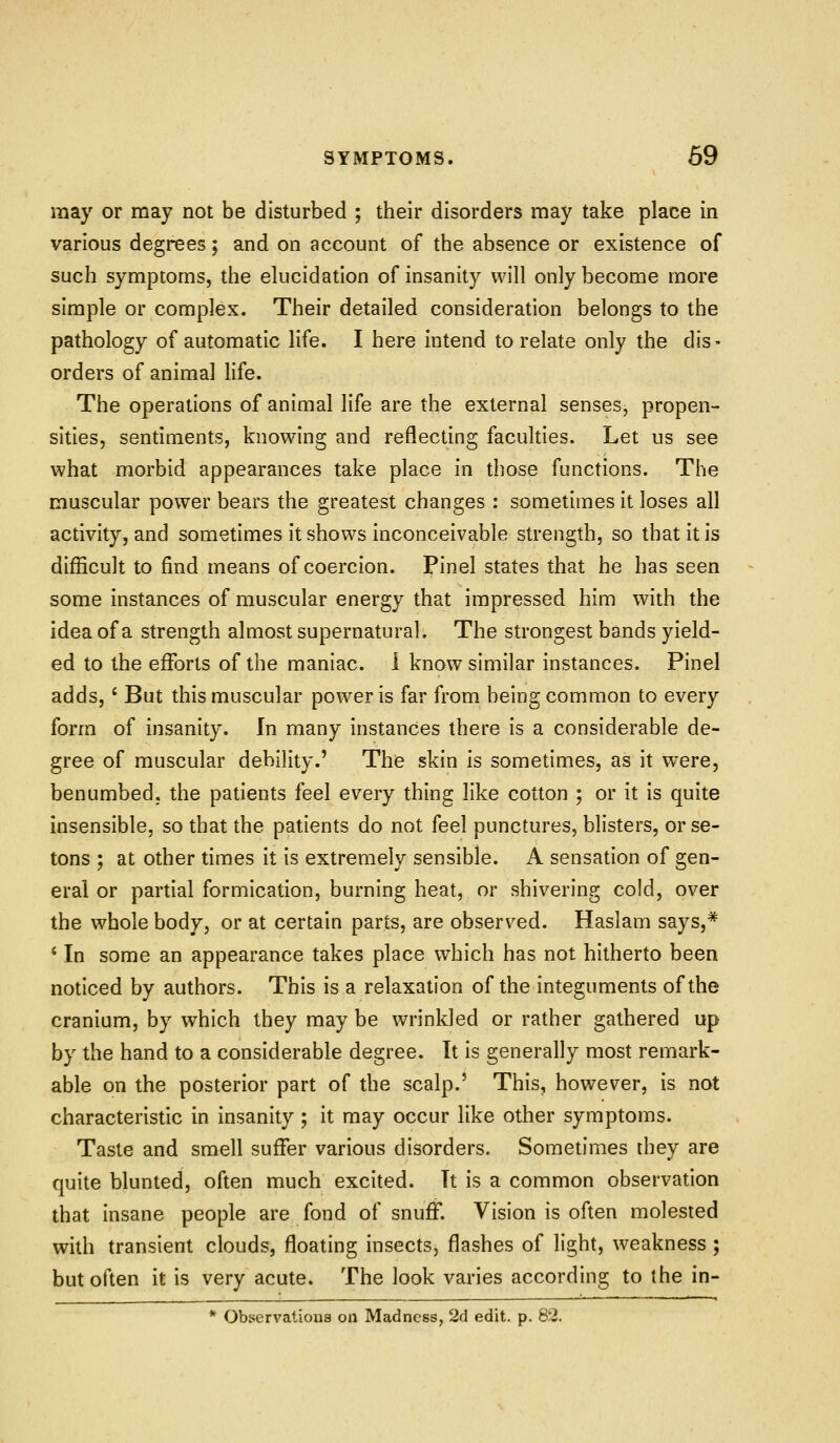 may or may not be disturbed ; their disorders may take place in various degrees; and on account of the absence or existence of such symptoms, the elucidation of insanity will only become more simple or complex. Their detailed consideration belongs to the pathology of automatic life. I here intend to relate only the dis- orders of animal life. The operations of animal life are the external senses, propen- sities, sentiments, knowing and reflecting faculties. Let us see what morbid appearances take place in those functions. The muscular power bears the greatest changes : sometimes it loses all activity, and sometimes it shows inconceivable strength, so that it is difficult to find means of coercion. Pinel states that he has seen some instances of muscular energy that impressed him with the idea of a strength almost supernatural. The strongest bands yield- ed to the efforts of the maniac, i know similar instances. Pinel adds, ' But this muscular power is far from being common to every form of insanity. In many instances there is a considerable de- gree of muscular debility.' The skin is sometimes, as it were, benumbed, the patients feel every thing like cotton ; or it is quite insensible, so that the patients do not feel punctures, blisters, or se- tons ; at other times it is extremely sensible. A sensation of gen- eral or partial formication, burning heat, or shivering cold, over the whole body, or at certain parts, are observed. Haslam says,* ' In some an appearance takes place which has not hitherto been noticed by authors. This is a relaxation of the integuments of the cranium, by which they may be wrinkled or rather gathered up by the hand to a considerable degree. It is generally most remark- able on the posterior part of the scalp.' This, however, is not characteristic in insanity ; it may occur like other symptoms. Taste and smell suffer various disorders. Sometimes they are quite blunted, often much excited. It is a common observation that insane people are fond of snuff. Vision is often molested with transient clouds, floating insects, flashes of light, weakness ; but often it is very acute. The look varies according to the in- * Observations on Madness, 2d edit. p. 82.