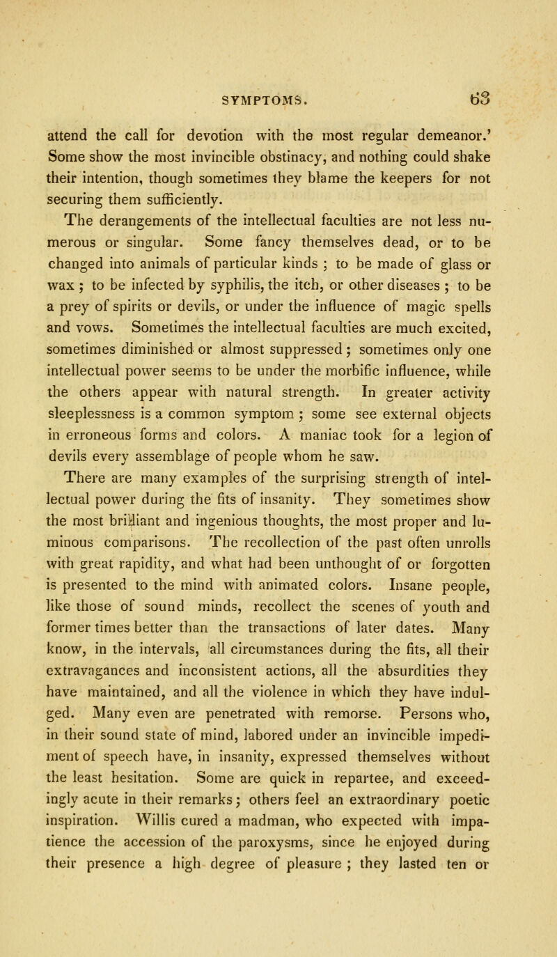 attend the call for devotion with the most regular demeanor.' Some show the most invincible obstinacy, and nothing could shake their intention, though sometimes they blame the keepers for not securing them sufficiently. The derangements of the intellectual faculties are not less nu- merous or singular. Some fancy themselves dead, or to be changed into animals of particular kinds ; to be made of glass or wax ; to be infected by syphilis, the itch, or other diseases ; to be a prey of spirits or devils, or under the influence of magic spells and vows. Sometimes the intellectual faculties are much excited, sometimes diminished or almost suppressed; sometimes only one intellectual power seems to be under the morbific influence, while the others appear with natural strength. In greater activity sleeplessness is a common symptom ; some see external objects in erroneous forms and colors. A maniac took for a legion of devils every assemblage of people whom he saw. There are many examples of the surprising strength of intel- lectual power during the fits of insanity. They sometimes show the most briHiant and ingenious thoughts, the most proper and lu- minous comparisons. The recollection of the past often unrolls with great rapidity, and what had been unthought of or forgotten is presented to the mind with animated colors. Insane people, like ihose of sound minds, recollect the scenes of youth and former times better than the transactions of later dates. Many know, in the intervals, all circumstances during the fits, all their extravagances and inconsistent actions, all the absurdities they have maintained, and all the violence in which they have indul- ged. Many even are penetrated with remorse. Persons who, in their sound state of mind, labored under an invincible impedi- ment of speech have, in insanity, expressed themselves without the least hesitation. Some are quick in repartee, and exceed- ingly acute in their remarks; others feel an extraordinary poetic inspiration. Willis cured a madman, who expected with impa- tience the accession of the paroxysms, since he enjoyed during their presence a high degree of pleasure ; they lasted ten or