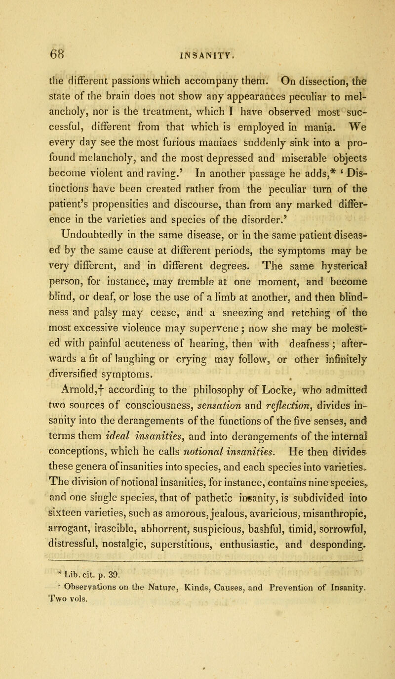 tlie difFerent passions which accompany them. On dissection, the state of the brain does not show any appearances peculiar to mel- ancholy, nor is the treatment, which I have observed most suc- cessful, difFerent from that which is employed in mania. We every day see the most furious maniacs suddenly sink into a pro- found melancholy, and the most depressed and miserable objects become violent and raving.' In another passage he adds,* ' Dis- tinctions have been created rather from the peculiar turn of the patient's propensities and discourse, than from any marked differ- ence in the varieties and species of the disorder.' Undoubtedly in the same disease, or in the same patient diseas- ed by the same cause at difFerent periods, the symptoms may be very difFerent, and in difFerent degrees. The same hysterical person, for instance, may tremble at one moment, and become blind, or deaf, or lose the use of a limb at another, and then blind- ness and palsy may cease, and a sneezing and retching of th© most excessive violence may supervene; now she may be molest- ed with painful acuteness of hearing, then with deafness ; after- wards a fit of laughing or crying may follow, or other infinitely diversified symptoms. Arnold,! according to the philosophy of Locke, who admitted two sources of consciousness, sensation and reflection, divides in- sanity into the derangements of the functions of the five senses, and terms them ideal insanities^ and into derangements of the internal conceptions, which he calls notional insanities. He then divides these genera of insanities into species, and each species into varieties. The division of notional insanities, for instance, contains nine species,* and one single species, that of pathetic insanity, is subdivided into sixteen varieties, such as amorous, jealous, avaricious, misanthropic, arrogant, irascible, abhorrent, suspicious, bashful, timid, sorrowful, distressful, nostalgic, superstitious, enthusiastic, and desponding. *Lib.cit. p. 39. t Observations on the Nature, Kinds, Causes, and Prevention of Insanity. Two vols.