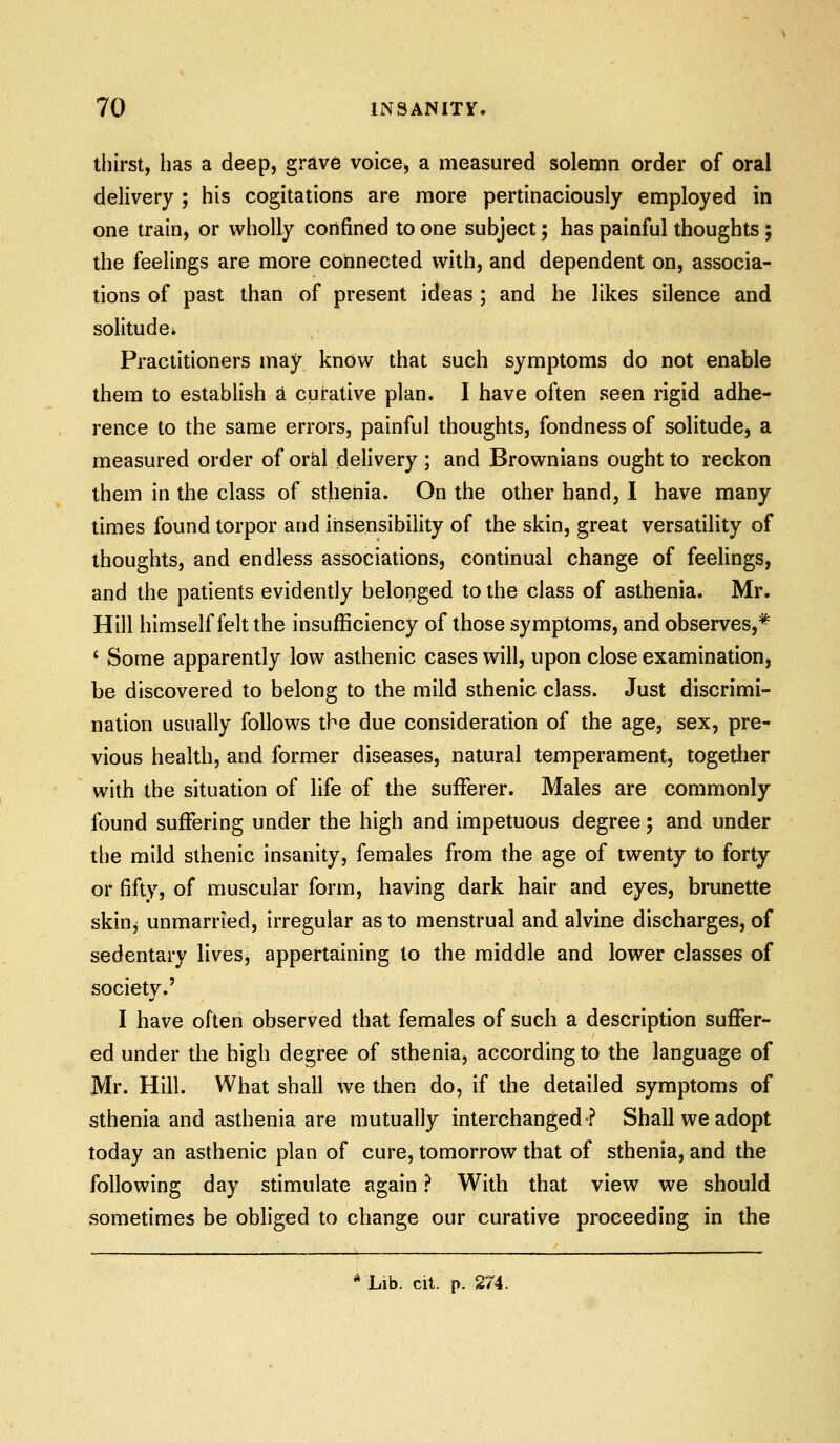 thirst, has a deep, grave voice^ a measured solemn order of oral delivery ; his cogitations are more pertinaciously employed in one train, or wholly confined to one subject; has painful thoughts ; the feelings are more connected with, and dependent on, associa- tions of past than of present ideas ; and he likes silence and solitude. Practitioners may know that such symptoms do not enable them to establish d curative plan. I have often seen rigid adhe- rence to the same errors, painful thoughts, fondness of solitude, a measured order of orcil delivery ; and Brownians ought to reckon them in the class of sthenia. On the other hand, I have many times found torpor and insensibility of the skin, great versatility of thoughts, and endless associations, continual change of feehngs, and the patients evidently belonged to the class of asthenia. Mr. Hill himself felt the insufficiency of those symptoms, and observes,* ' Some apparently low asthenic cases will, upon close examination, be discovered to belong to the mild sthenic class. Just discrimi- nation usually follows the due consideration of the age, sex, pre- vious health, and former diseases, natural temperament, together with the situation of life of the sufferer. Males are commonly found suffering under the high and impetuous degree; and under the mild sthenic insanity, females from the age of twenty to forty or fifty, of muscular form, having dark hair and eyes, brunette skiuj unmarried, irregular as to menstrual and alvine discharges, of sedentary lives, appertaining to the middle and lower classes of society.' I have often observed that females of such a description suffer- ed under the high degree of sthenia, according to the language of Mr. Hill. What shall we then do, if the detailed symptoms of sthenia and asthenia are mutually interchanged? Shall we adopt today an asthenic plan of cure, tomorrow that of sthenia, and the following day stimulate again ? With that view we should sometimes be obliged to change our curative proceeding in the