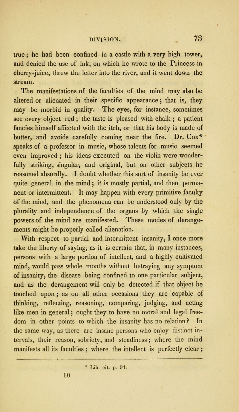 true; he had been confined in a castle with a very high tower, and denied the use of ink, on which he wrote to the Princess in cherry-juice, threw the letter into the river, and it went down the stream. The manifestations of the faculties of the mind may also be altered or alienated in their specific appearance; that is, they may be morbid in quality. The eyes, for instance, sometimes see every object red ; the taste is pleased with chalk ; a patient fancies himself affected with the itch, or that his body is made of butter, and avoids carefully coming near the fire. Dr. Cox* speaks of a professor in music, whose talents for music seemed even improved ; his ideas executed on the violin were wonder- fully striking, singular, and original, but on other subjects he reasoned absurdly. I doubt whether this sort of insanity be ever quite general in the mind; it is mostly partial, and then perma- nent or intermittent. It may happen with every primitive faculty of the mind, and the phenomena can be understood only by the plurality and independence of the organs by which the single powers of the mind are manifested. These modes of derange- ments might be properly called alienation. With respect to partial and intermittent insanity, I once more take the liberty of saying, as it is certain that, in many instances, persons with a large portion of intellect, and a highly cultivated mind, would pass whole months without betraying any symptom of insanity, the disease being confined to one particular subject, and as the derangement will only be detected if that object be touched upon ; as on all other occasions they are capable of thinking, reflecting, reasoning, comparing, judging, and acting like men in general; ought they to have no moral and legal free- dom in other points to which the insanity has no relation ? In the same way, as there are insane persons who enjoy distinct in- tervals, their reason, sobriety, and steadiness; where the mind manifests all its faculties ; where the intellect is perfectly clear ; * Lib. cit. p. 94. 10