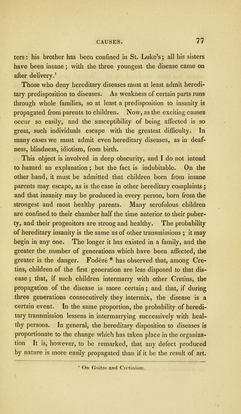 ters: his brother has been confined in St. Luke's; all his sisters have been insane; with the three youngest the disease came on after delivery.' Those who deny hereditary diseases must at least admit heredi- tary predisposition to diseases. As weakness of certain parts runs through whole families, so at least a predisposition to insanity is propagated from parents to children. Now, as the exciting causes occur so easily, and the susceptibility of being affected is so great, such individuals escape with the greatest difficulty. In many cases we must admit even hereditary diseases, as in deaf- ness, blindness, idiotism, from birth. This object is involved in deep obscurity, and I do not intend to hazard an explanation; but the fact is indubitable. On the other hand, it must be admitted that children born from insane parents may escape, as is the case in other hereditary complaints ; and that insanity may be produced in every person, born from the strongest and most healthy parents. Many scrofulous children are confined to their chamber half the time anterior to their puber- ty, and their progenitors are strong and healthy. The probability of hereditary insanity is the same as of other transmissions ; it may begin in any one. The longer it has existed in a family, and the greater the number of generations which have been affected, the greater is the danger. Fodere * has observed that, among Cre- tins, children of the first generation are less disposed to that dis- ease ; that, if such children intermarry with other Cretins, the propagation of the disease is more certain; and that, if during three generations consecutively they intermix, the disease is a certain event. In the same proportion, the probability of heredi- tary transmission lessens in intermarrying successively with heal- thy persons. In general, the hereditary disposition to diseases is proportionate to the change which has taken place in the organiza- tion It is, however, to be remarked, that any defect produced by nature is more easily propagated than if it be the result of art. On Goitre and Crrtinism.