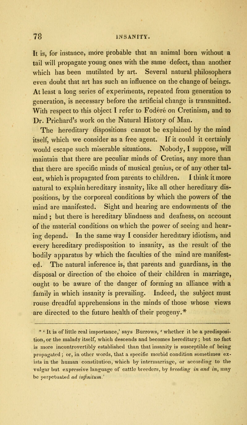 It is, for instance, more probable that an animal born without a tail will propagate young ones with the same defect, than another which has been mutilated by art. Several natural philosophers even doubt that art has such an influence on the change of beings. At least a long series of experiments, repeated from generation to generation, is necessary before the artificial change is transmitted. With respect to this object I refer to Fodere on Cretinism, and to Dr. Prichard^s work on the Natural History of Man. The hereditary dispositions cannot be explained by the mind itself, which we consider as a free agent. If it could it certainly would escape such miserable situations. Nobody, I suppose, will maintain that there are peculiar minds of Cretins, any more than that there are specific minds of musical genius, or of any other tal- ent, which is propagated from parents to children. I think it more natural to explain hereditary insanity, like all other hereditary dis- positions, by the corporeal conditions by which the powers of the mind are manifested. Sight and hearing are endowments of the mind ; but there is hereditary blindness and deafness, on account of the material conditions on which the power of seeing and hear- ing depend. In the same way I consider hereditary idiotism, and every hereditary predisposition to insanity, as the result of the bodily apparatus by which the faculties of the mind are manifest- ed. The natural inference is, that parents and guardians, in the disposal or direction of the choice of their children in marriage, ought to be aware of the danger of forming an alliance with a family in which insanity is prevailing. Indeed, the subject must rouse dreadful apprehensions in the minds of those whose views are directed to the future health of their progeny.* * ' It is of little real importance,' says Burrows, ' whether it be a predisposi- tion, or the malady itself, which descends and becomes hereditary; but no fact is more incontrovertibly established than that insanity is susceptible of being propagated; or, in other words, that a specific morbid condition sometimes ex- ists in the human constitution, which by intermarriage, or according to the vulgar but expressive language of cattle breeders, by breeding in and in, may be perpetuated ad infinitum.'