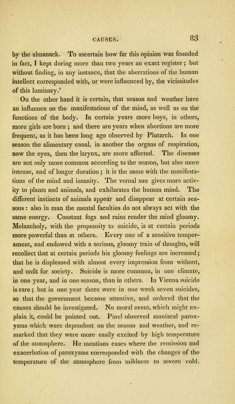 by the almanack. To ascertain how far this opinion was founded in fact, I kept during more than two years an exact register; but without finding, in any instance, that the aberrations of the human intellect corresponded with, or were influenced by, the vicissitudes of this luminary.' On the other hand it is certain, that season and weather have an influence on the manifestations of the mind, as well as on the functions of the body. In certain years more boys, in others, more girls are born ; and there are years when abortions are more frequent, as it has been long ago observed by Plutarch. In one season the alimentary canal, in another the organs of respiration, now the eyes, then the larynx, are more affected. The diseases are not only more common according to the season, but also more intense, and of longer duration; it is the same with the manifesta- tions of the mind and insanity. The vernal sun gives more activ- ity to plants and animals, and exhilarates the human mind. The different instincts of animals appear and disappear at certain sea- sons : also in man the mental faculties do not always act with the same energy. Constant fogs and rains render the mind gloomy. Melancholy, with the propensity to suicide, is at certain periods more powerful than at others. Every one of a sensitive temper- ament, and endowed with a serious, gloomy train of thoughts, will recollect that at certain periods his gloomy feelings are increased; that he is displeased with almost every impression from without, and unfit for society. Suicide is more common, in one climate, in one year, and in one season, than in others. In Vienna suicide is rare; but in one year there were in one week seven suicides, so that the government became attentive, and ordered that the causes should be investigated. No moral event, which might ex- plain it, could be pointed out. Pinei observed maniacal parox- ysms which were dependent on the season and weather, and re- marked that they were more easily excited by high temperature of the atmosphere. He mentions cases where the remission and exacerbation of paroxysms corresponded with the changes of the temperature of the atmosphere from miklness to severe cold.