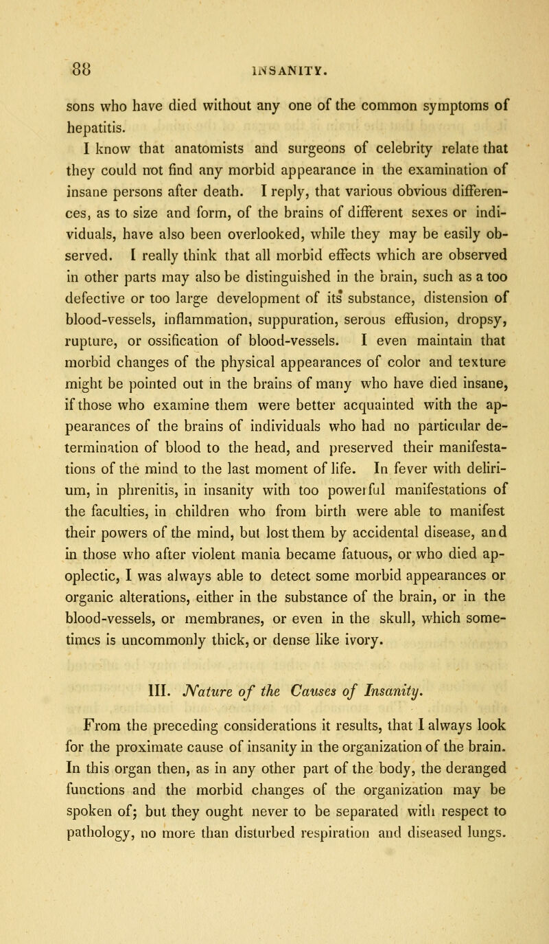 sons who have died without any one of the common symptoms of hepatitis. I know that anatomists and surgeons of celebrity relate that they could not find any morbid appearance in the examination of insane persons after death. I reply, that various obvious differen- ces, as to size and form, of the brains of different sexes or indi- viduals, have also been overlooked, while they may be easily ob- served. I really think that all morbid effects which are observed in other parts may also be distinguished in the brain, such as a too defective or too large development of its substance, distension of blood-vessels, inflammation, suppuration, serous effusion, dropsy, rupture, or ossification of blood-vessels. I even maintain that morbid changes of the physical appearances of color and texture might be pointed out in the brains of many who have died insane, if those who examine them were better acquainted with the ap- pearances of the brains of individuals who had no particular de- termination of blood to the head, and preserved their manifesta- tions of the mind to the last moment of life. In fever with deliri- um, in phrenitis, in insanity with too poweiful manifestations of the faculties, in children who from birth were able to manifest their powers of the mind, but lost them by accidental disease, and in those who after violent mania became fatuous, or who died ap- oplectic, I was always able to detect some morbid appearances or organic alterations, either in the substance of the brain, or in the blood-vessels, or membranes, or even in the skull, which some- times is uncommonly thick, or dense like ivory. III. Nature of the Causes of Insanity, From the preceding considerations it results, that 1 always look for the proximate cause of insanity in the organization of the brain. In this organ then, as in any other part of the body, the deranged functions and the morbid changes of the organization may be spoken of; but they ought never to be separated with respect to pathology, no more than disturbed respiration and diseased lungs.