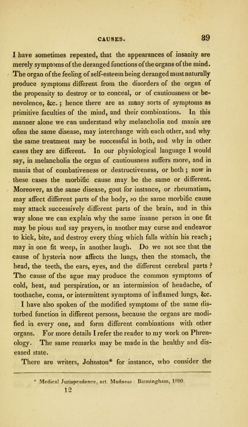 I have sometimes repeated, that the appearances of insanity are merely symptoms of the deranged functions of the organs of the mind. The organ of the feeling of self-esteem being deranged must naturally produce symptoms different from the disorders of the organ of the propensity to destroy or to conceal, or of cautiousness or be- nevolence, &tc.; hence there are as many sorts of symptoms as primitive faculties of the mind, and their combinations. In this manner alone we can understand why melancholia and mania are often the same disease, may interchange with each other, and why the same treatment may be successful in both, and why in other cases they are different. In our physiological language I would say, in melanchoHa the organ of cautiousness suffers more, and in mania that of combativeness or destructiveness, or both ; now in these cases the morbific cause may be the same or different. Moreover, as the same disease, gout for instance, or rheumatism, may affect different parts of the body, so the same morbific cause may attack successively different parts of the brain, and in this way alone we can explain why the same insane person in one fit may be pious and say prayers, in another may curse and endeavor to kick, bite, and destroy every thing which falls within his reach; may in one fit weep, in another laugh. Do we not see that the cause of hysteria now affects the lungs, then the stomach, the head, the teeth, the ears, eyes, and the different cerebral parts ? The cause of the ague may produce the common symptoms of cold, heat, and perspiration, or an intermission of headache, of toothache, coma, or intermittent symptoms of inflamed lungs, &ic. I have also spoken of the modified symptoms of the same dis- turbed function in different persons, because the organs are modi- fied in every one, and form different combinations with other organs. For more details I refer the reader to my work on Phren- ology. The same remarks may be made in the healthy and dis- eased state. There are writers, Johnston* for instance, who consider the ** Medical Jurisprudence, art. Madness : Birmingham, 1800. 12