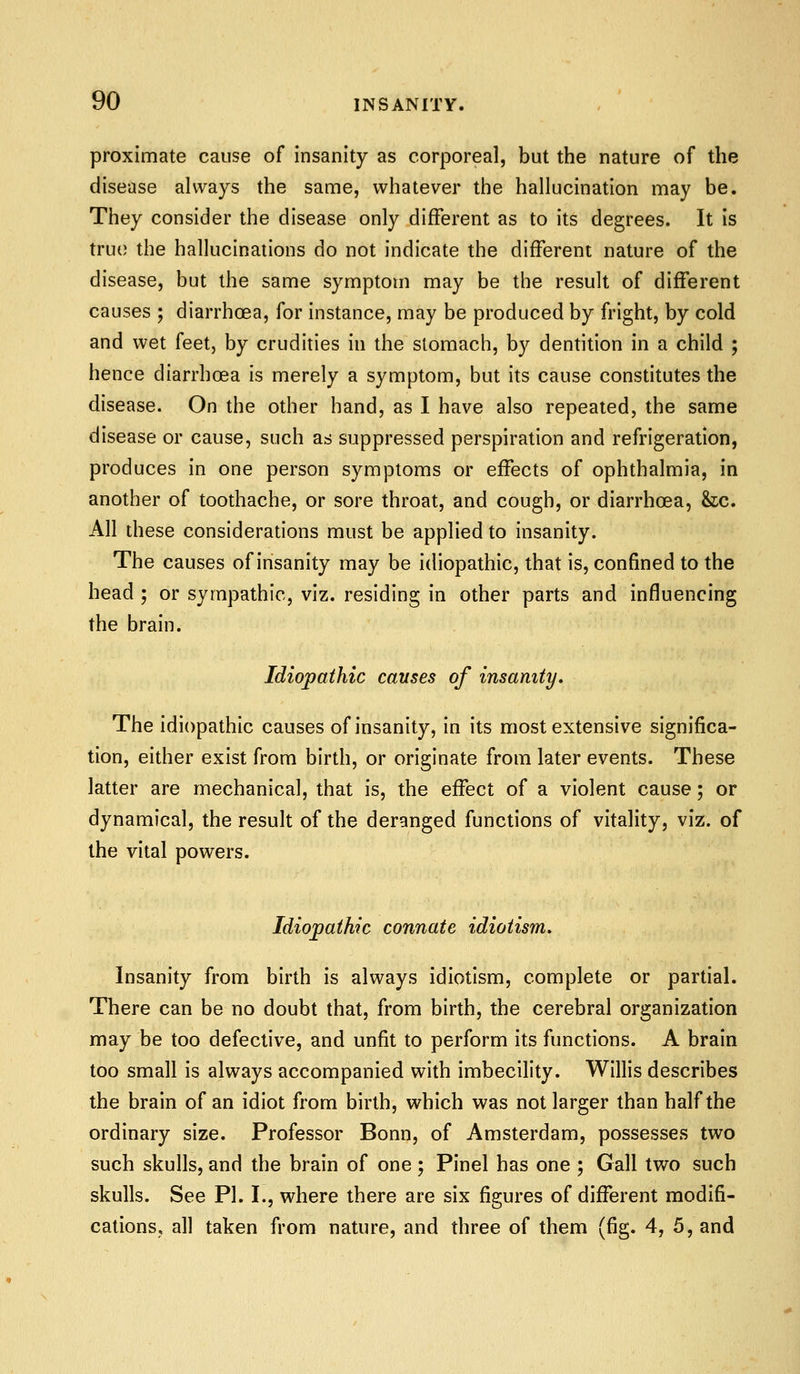 proximate cause of insanity as corporeal, but the nature of the disease always the same, whatever the hallucination may be. They consider the disease only different as to its degrees. It is true the hallucinations do not indicate the different nature of the disease, but the same symptom may be the result of different causes ; diarrhoea, for instance, may be produced by fright, by cold and wet feet, by crudities in the stomach, by dentition in a child ; hence diarrhoea is merely a symptom, but its cause constitutes the disease. On the other hand, as I have also repeated, the same disease or cause, such as suppressed perspiration and refrigeration, produces in one person symptoms or effects of ophthalmia, in another of toothache, or sore throat, and cough, or diarrhoea, &c. All these considerations must be applied to insanity. The causes of insanity may be idiopathic, that is, confined to the head ; or syrapathic, viz. residing in other parts and influencing the brain. Idiopathic causes of insanity. The idiopathic causes of insanity, in its most extensive significa- tion, either exist from birth, or originate from later events. These latter are mechanical, that is, the effect of a violent cause; or dynamical, the result of the deranged functions of vitality, viz. of the vital powers. Idiopathic connate idiotism. Insanity from birth is always idiotism, complete or partial. There can be no doubt that, from birth, the cerebral organization may be too defective, and unfit to perform its functions. A brain too small is always accompanied with imbecility. Willis describes the brain of an idiot from birth, which was not larger than half the ordinary size. Professor Bonn, of Amsterdam, possesses two such skulls, and the brain of one; Pinel has one ; Gall two such skulls. See PI. I., where there are six figures of different modifi- cations, all taken from nature, and three of them (fig. 4, 5, and