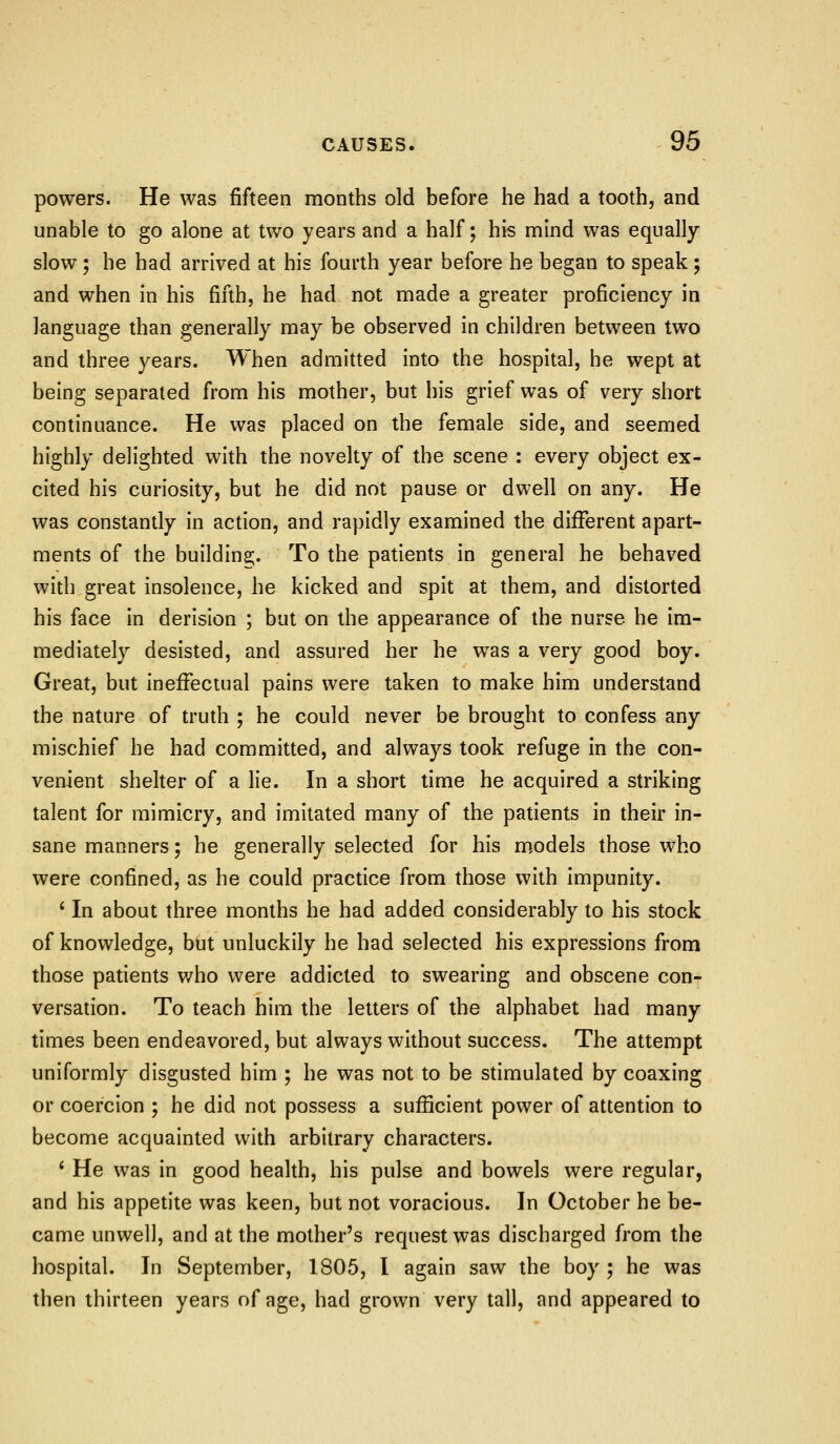 powers. He was fifteen months old before he had a tooth, and unable to go alone at two years and a half; his mind was equally- slow ; he had arrived at his fourth year before he began to speak; and when in his fifth, he had not made a greater proficiency in language than generally may be observed in children between two and three years. When admitted into the hospital, he wept at being separated from his mother, but his grief was of very short continuance. He was placed on the female side, and seemed highly delighted with the novelty of the scene : every object ex- cited his curiosity, but he did not pause or dwell on any. He was constantly in action, and rapidly examined the different apart- ments of the buildina;. To the patients in general he behaved with great insolence, he kicked and spit at them, and distorted his face in derision ; but on the appearance of the nurse he im- mediately desisted, and assured her he was a very good boy. Great, but ineffectual pains were taken to make him understand the nature of truth ; he could never be brought to confess any mischief he had committed, and always took refuge in the con- venient shelter of a lie. In a short time he acquired a striking talent for mimicry, and imitated many of the patients in their in- sane manners; he generally selected for his m.odels those who were confined, as he could practice from those with impunity. ' In about three months he had added considerably to his stock of knowledge, but unluckily he had selected his expressions from those patients who were addicted to swearing and obscene con- versation. To teach him the letters of the alphabet had many times been endeavored, but always without success. The attempt uniformly disgusted him ; he was not to be stimulated by coaxing or coercion ; he did not possess a sufficient power of attention to become acquainted with arbitrary characters. ' He was in good health, his pulse and bowels were regular, and his appetite was keen, but not voracious. In October he be- came unwell, and at the mother's request was discharged from the hospital. In September, 1805, I again saw the boy ; he was then thirteen years of age, had grown very tall, and appeared to