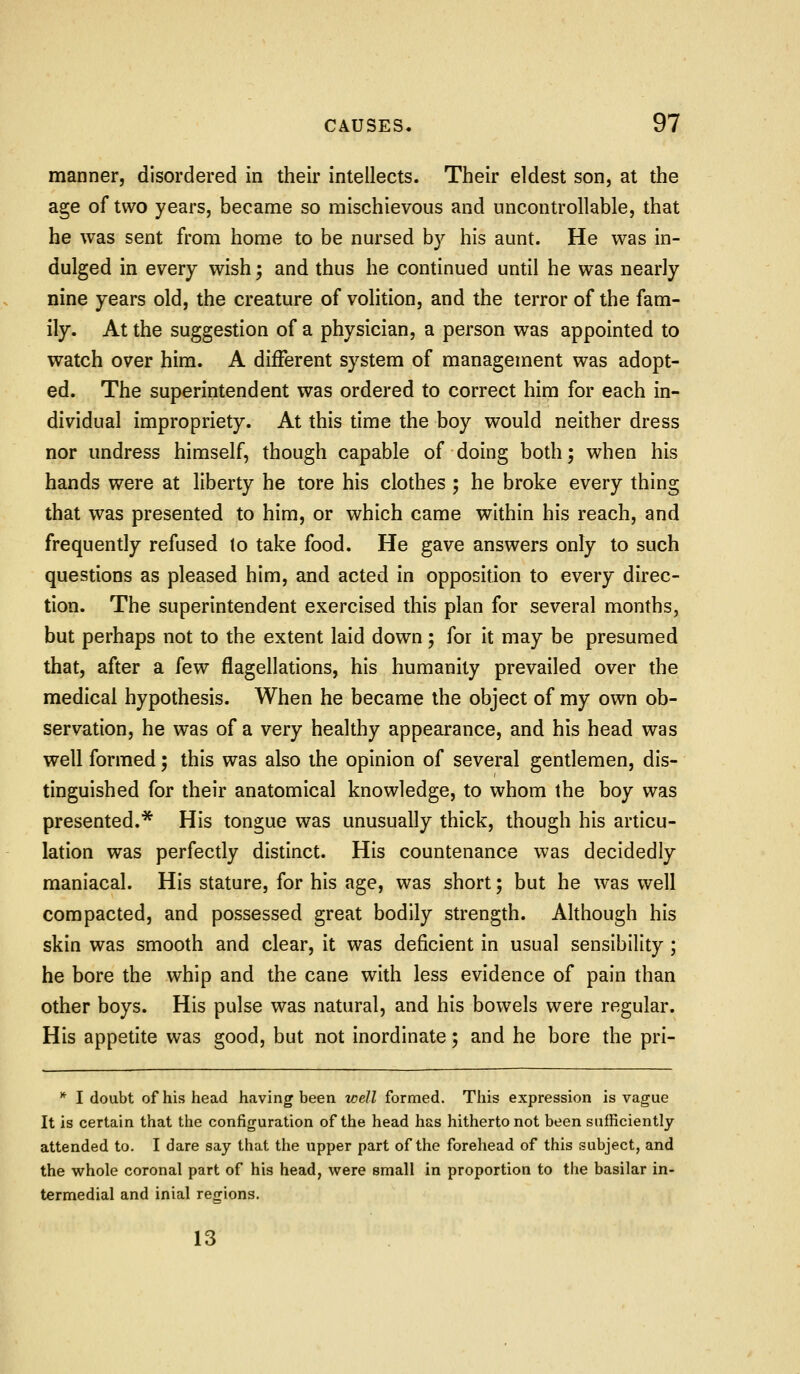 manner, disordered in their intellects. Their eldest son, at the age of two years, became so mischievous and uncontrollable, that he was sent from home to be nursed by his aunt. He was in- dulged in every wish; and thus he continued until he was nearly nine years old, the creature of volition, and the terror of the fam- ily. At the suggestion of a physician, a person was appointed to watch over him. A different system of management was adopt- ed. The superintendent was ordered to correct him for each in- dividual impropriety. At this time the boy would neither dress nor undress himself, though capable of doing both; when his hands were at liberty he tore his clothes ; he broke every thing that was presented to him, or which came within his reach, and frequently refused to take food. He gave answers only to such questions as pleased him, and acted in opposition to every direc- tion. The superintendent exercised this plan for several months, but perhaps not to the extent laid down ; for it may be presumed that, after a few flagellations, his humanity prevailed over the medical hypothesis. When he became the object of my own ob- servation, he was of a very healthy appearance, and his head was well formed; this was also the opinion of several gentlemen, dis- tinguished for their anatomical knowledge, to whom the boy was presented.* His tongue was unusually thick, though his articu- lation was perfectly distinct. His countenance was decidedly maniacal. His stature, for his age, was short; but he was well compacted, and possessed great bodily strength. Although his skin was smooth and clear, it was deficient in usual sensibility ; he bore the whip and the cane with less evidence of pain than other boys. His pulse was natural, and his bowels were regular. His appetite was good, but not inordinate; and he bore the pri- * I doubt of his head having been well formed. This expression is vague It is certain that the configuration of the head has hitherto not been sufficiently attended to. I dare say that the upper part of the forehead of this subject, and the whole coronal part of his head, were small in proportion to the basilar in- termedial and inial regions. 13