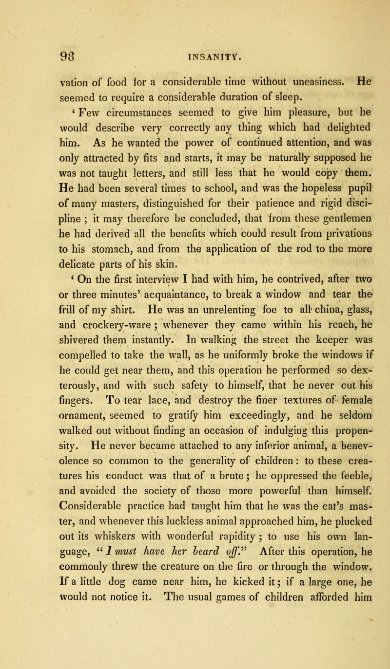 vation of food ior a considerable time without uneasiness. He seemed to require a considerable duration of sleep. * Few circumstances seemed to give him pleasure, but he would describe very correctly any thing which had delighted him. As he wanted the power of continued attention, and was only attracted by fits and starts, it may be naturally supposed he was not taught letters, and still less that he would copy them. He had been several times to school, and was the hopeless pupil of many masters, distinguished for their patience and rigid disci- pline ; it may therefore be concluded, that from these gentlemen he had derived all the benefits which could result from privations to his stomach, and from the application of the rod to the more delicate parts of his skin. * On the fii'st interview I had with him, he contrived, after two or three minutes' acquaintance, to break a window and tear the frill of my shirt. He was an unrelenting foe to all- china, glass, and crockery-ware; whenever they came within his reach, he shivered them instantly. In walking the street the keeper was compelled to take the wall, as be uniformly broke the windows if he could get near them, and this operation he performed so dex- terously, and with such safety to himself, that he never cut his fingers. To tear lace, and destroy the finer textures of female ornament, seemed to gratify him exceedingly, and he seldom walked out without finding an occasion of indulging this propen- sity. He never became attached to any inferior animal, a benev- olence so common to the generality of children: to these crea- tures his conduct was that of a brute; he oppressed the feeble, and avoided the society of those more powerful than himself. Considerable practice had taught him that he was the cat^s mas- ter, and whenever this luckless animal approached him, he plucked out its whiskers with wonderful rapidity; to use his own lan- guage,  1 must have her heard o^. After this operation, he commonly threw the creature on the fire or through the window. If a little dog came near him, he kicked it; if a large one, he would not notice it. The usual games of children afforded him