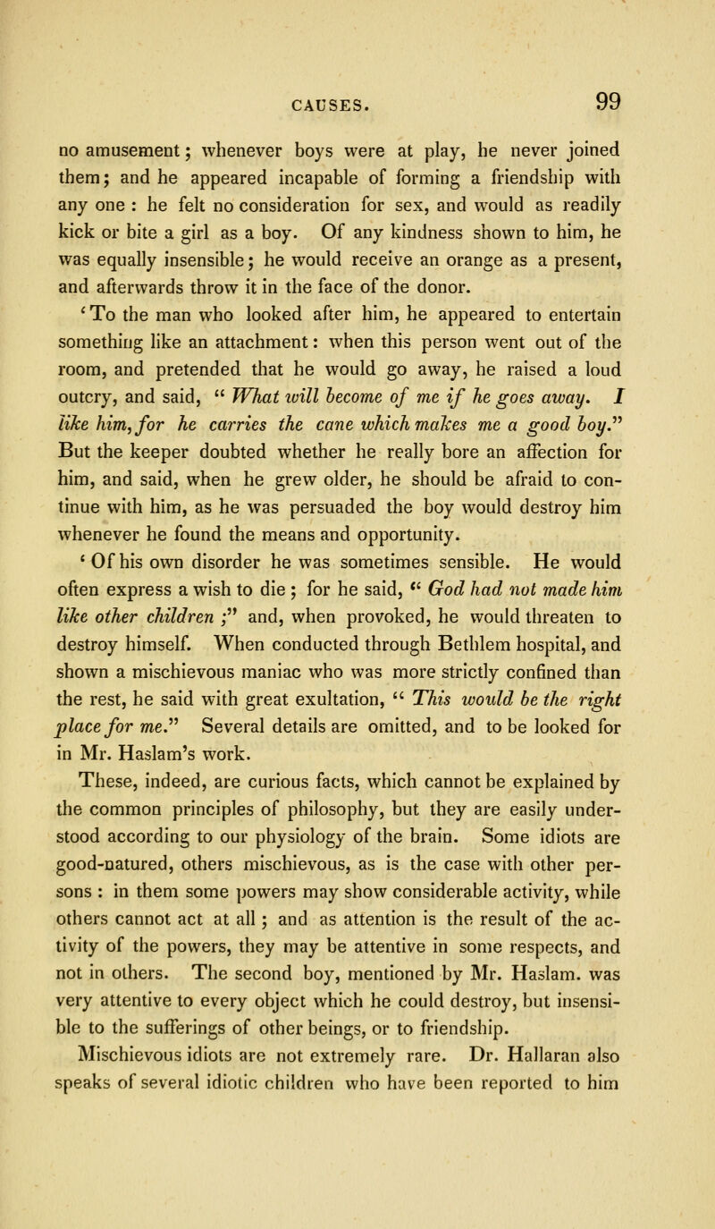 no amusement; whenever boys were at play, he never joined them; and he appeared incapable of forming a friendship with any one : he felt no consideration for sex, and would as readily kick or bite a girl as a boy. Of any kindness shown to him, he was equally insensible; he would receive an orange as a present, and afterwards throw it in the face of the donor. ' To the man who looked after him, he appeared to entertain something like an attachment: when this person went out of the room, and pretended that he would go away, he raised a loud outcry, and said,  JVhat ivill become of me if he goes away. I like him, for he carries the cane which maizes me a good boy.^^ But the keeper doubted whether he really bore an affection for him, and said, when he grew older, he should be afraid to con- tinue with him, as he was persuaded the boy would destroy him whenever he found the means and opportunity. 'Ofhis own disorder he was sometimes sensible. He would often express a wish to die ; for he said, *' God had not made him like other children ; and, when provoked, he would threaten to destroy himself. When conducted through Bethlem hospital, and shown a mischievous maniac who was more strictly confined than the rest, he said with great exultation,  This would be the right place for me.^^ Several details are omitted, and to be looked for in Mr. Haslam's work. These, indeed, are curious facts, which cannot be explained by the common principles of philosophy, but they are easily under- stood according to our physiology of the brain. Some idiots are good-natured, others mischievous, as is the case with other per- sons ; in them some powers may show considerable activity, while others cannot act at all; and as attention is the result of the ac- tivity of the powers, they may be attentive in some respects, and not in others. The second boy, mentioned by Mr. Haslam. was very attentive to every object which he could destroy, but insensi- ble to the sufferings of other beings, or to friendship. Mischievous idiots are not extremely rare. Dr. Hallaran also speaks of several idiotic children who have been reported to him