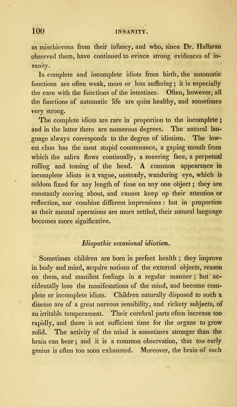 as mischievous from their infancy, and who, since Dr. Hallaran observed them, have continued to evince strong evidences of in- sanity. In complete and incomplete idiots from birth, the automatic functions are often w^eak, more or less suffering; it is especially the case with the functions of the intestines. Often, however, all the functions of automatic life are quite healthy, and sometimes very strong. The complete idiots are rare in proportion to the incomplete; and in the latter there are numerous degrees. The natural lan- guage always corresponds to the degree of idiotism. The low- est class has the most stupid countenance, a gaping mouth from which the saliva flows continually, a sneering face, a perpetual rolling and tossing' of the head. A common appearance in incomplete idiots is a vague, unsteady, wandering eye, which is seldom fixed for any length of time on any one object; they are constantly moving about, and cannot keep up their attention or reflection, nor combine different impressions : but in proportion as their mental operations are more settled, their natural language becomes more significative. Idiopathic occasional idiotism. Sometimes children are born in perfect health ; they improve in body and mind, acquire notions of the external objects, reason on them, and manifest feelings in a regular manner ; but ac- cidentally lose the manifestations of the mind, and become com- plete or incomplete idiots. Children naturally disposed to such a disease are of a great nervous sensibility, and rickety subjects, of an irritable temperament. Their cerebral parts often increase too rapidly, and there is not sufficient time for the organs to grow solid. The activity of the mind is sometimes stronger than the brain can bear; and it is a common observation, that too early genius is often too soon exhausted. Moreover, the brain of such