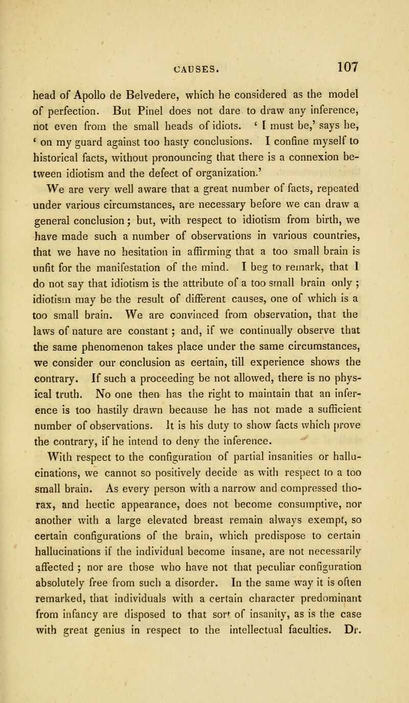 head of Apollo de Belvedere, which he considered as the model of perfection. But Pinel does not dare to draw any Inference, not even from the small heads of idiots. ' I must be,' says he, * on my guard against too hasty conclusions. I confine myself to historical facts, without pronouncing that there is a connexion be- tween idiotism and the defect of organization.' We are very well aware that a great number of facts, repeated under various circumstances, are necessary before we can draw a general conclusion; but, with respect to idiotism from birth, we have made such a number of observations in various countries, that we have no hesitation in affirming that a too small brain is unfit for the manifestation of the mind. I beg to remark, that 1 do not say that idiotism is the attribute of a too small brain only ; idiotism may be the result of different causes, one of which is a too small brain. We are convinced from observation, that the laws of nature are constant; and, if we continually observe that the same phenomenon takes place under the same circumstances, we consider our conclusion as certain, till experience shows the contrary. If such a proceeding be not allowed, there is no phys- ical truth. No one then has the right to maintain that an infer- ence is too hastily drawn because he has not made a sufficient number of observations, it is his duty to show facts which [)rove the contrary, if he intend to deny the inference. With respect to the configuration of partial Insanities or hallu- cinations, we cannot so positively decide as with respect to a too small brain. As every person with a narrow and compressed tho- rax, and hectic appearance, does not become consumptive, nor another with a large elevated breast remain always exempt, so certain configurations of the brain, which predispose to certain hallucinations if the individual become Insane, are not necessarily affected ; nor are those who have not that peculiar configuration absolutely free from such a disorder. In the same way it is often remarked, that individuals with a certain character predominant from infancy are disposed to that sor^ of Insanity, as is the case with great genius in respect to the intellectual facuhies. Dr.