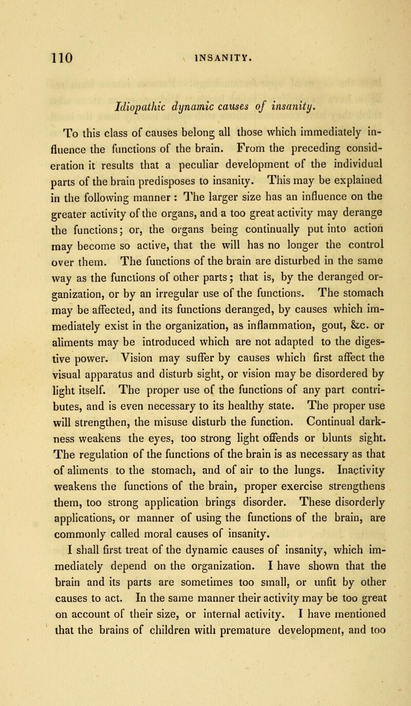 Idiopathic dynamic causes of insanity. To this class of causes belong all those which immediately in- fluence the functions of the brain. From the preceding consid- eration it results that a peculiar development of the individual parts of the brain predisposes to insanity. This may be explained in the following manner: The larger size has an influence on the greater activity of the organs, and a too great activity may derange the functions; or, the organs being continually put into action may become so active, that the will has no longer the control over them. The functions of the brain are disturbed in the same way as the functions of other parts; that is, by the deranged or- ganization, or by an irregular use of the functions. The stomach may be affected, and its functions deranged, by causes which im- mediately exist in the organization, as inflammation, gout, &c. or aliments may be introduced which are not adapted to the diges- tive power. Vision may suffer by causes which first affect the visual apparatus and disturb sight, or vision may be disordered by light itself. The proper use of the functions of any part contri- butes, and is even necessary to its healthy state. The proper use will strengthen, the misuse disturb the function. Continual dark- ness weakens the eyes, too strong light offends or blunts sight. The regulation of the functions of the brain is as necessary as that of aliments to the stomach, and of air to the lungs. Inactivity weakens the functions of the brain, proper exercise strengthens them, too strong application brings disorder. These disorderly applications, or manner of using the functions of the brain, are commonly called moral causes of insanity. I shall first treat of the dynamic causes of insanity, which im- mediately depend on the organization. I have shown that the brain and its parts are sometimes too small, or unfit by other causes to act. In the same manner their activity may be too great on account of their size, or internal activity. I have mentioned that the brains of children with premature development, and too